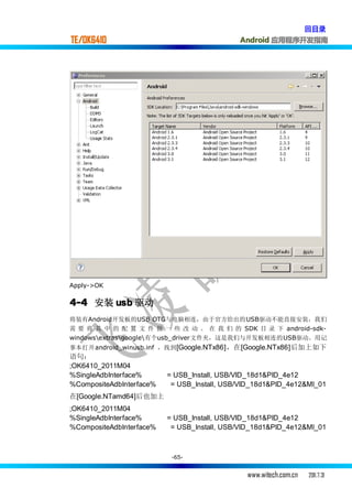 回目录
TE/OK6410                                    Android 应用程序开发指南




Apply->OK

4-4 安装 usb 驱动
将装有Android开发板的USB OTG与电脑相连，由于官方给出的USB驱动不能直接安装，我们
需 要 将 其 中 的 配 置 文 件 做 一 些 改 动 。 在 我 们 的 SDK 目 录 下 android-sdk-
windowsextrasgoogle有个usb_driver文件夹，这是我们与开发板相连的USB驱动。用记
事本打开android_winusb.inf ，找到 [Google.NTx86]，在[Google.NTx86]后加上如下
语句：
;OK6410_2011M04
%SingleAdbInterface%      = USB_Install, USB/VID_18d1&PID_4e12
%CompositeAdbInterface%    = USB_Install, USB/VID_18d1&PID_4e12&MI_01
在[Google.NTamd64]后也加上
;OK6410_2011M04
%SingleAdbInterface%      = USB_Install, USB/VID_18d1&PID_4e12
%CompositeAdbInterface%    = USB_Install, USB/VID_18d1&PID_4e12&MI_01



                           -65-


                                               www.witech.com.cn   2011.7.31
 