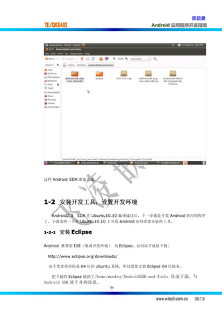 回目录
TE/OK6410                                Android 应用程序开发指南




这样 Android SDK 准备完成.




1-2 安装开发工具，设置开发环境

  Android2.3 SDK 在 Ubuntu10.10 编译成功后，下一步就是开发 Android 的应用程序
了，下面说明一下在 Ubuntu10.10 上开发 Android 应用需要安装的工具。

1-2-1   安装 Eclipse

Android 推荐的 IDE（集成开发环境） 为 Eclipse，访问以下地址下载 :

 http://www.eclipse.org/downloads/

 由于笔者使用的是 64 位的 Ubuntu 系统，所以需要安装 Eclipse 64 位版本。

   把下载的 Eclipse 放到了 /home/monkey/AndroidSDK-and-Tools 目录下面，与
Android SDK 处于并列目录。
                              -9-


                                           www.witech.com.cn   2011.7.31
 