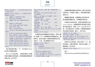 专题
                                                          Special


#fdisk /dev/had    //使用/dev/had 作为默       Disk /dev/sda: 4294 MB, 4294967296
                                                                                      这里要选择新建的分区类型，是主分区还是
 认的分区设备                                    bytes
                                          255 heads, 63 sectors/track, 522          扩展分区 ；并 选择 p 或是 e 。 然后 就是 设置分
Command (m for help): m //选择命令选项
                                           cylinders                                区的大小。
Command action
                                          Units = cylinders of 16065 * 512 =
   a   toggle a bootable flag                                                         要提醒注意的是，如果硬盘上有扩展分区，
                                           8225280 bytes
   b   edit bsd disklabel
                                             Device Boot    Start       End         就只能增加逻辑分区，不能增加扩展分区。
   c   toggle the dos compatibility        Blocks    Id System
 flag                                                                                 在增加分区的时候，其类型都是默认的
                                          /dev/hda1    *        41      522
   d   delete a partition                  3871665    83 Linux
   l   list known partition types                                                   Linux Native ，如果要把其中的某些分区改
                                          /dev/hda2              1       40
   m   print this menu                     321268+ 82 Linux swap                    变 为 其 他 类 型 ， 例 如 Linux Swap 或 FAT32
   n   add a new partition                Partition table entries are not in disk   等，可以通过命令 t 来改变；如果想知道系统
   o   create a new empty DOS partition    order
 table                                                                              所支持的分区类型，键入 l，如下所示：
                                          Command (m for help):
   p   print the partition table                                                    Command (m for help): t
                                            如果想完全改变硬盘的分区格式，就可以通                     Partition number (1-4): 1
   q   quit without saving changes
   s   create a new empty Sun disklabel   过 d 参数一个一个地删除存在的硬盘分区。删                    Hex code (type L to list codes): 82
   t   change a partition's system id     除完毕，就可以通过 n 参数来增加新的分区。                    Changed system type of partition 1 to
   u   change display/entry units                                                    82 (Linux swap)
                                          当按下“n”后，可以看到如下所示：
   v   verify the partition table                                                     改 变 完 了 分 区 类 型 ， 就 可 以 按 下 “ w” ， 保
   w   write table to disk and exit       Command (m for help): n
                                          Command action                            存并退出。如果不想保存，那么可以选择“ q”
   x   extra functionality (experts
 only)                                       e   extended                           直接退出，如下所示：
                                             p   primary partition (1-4)            Command (m for help)：w
  用 户 通 过 提 示 键 入 “ m” ， 可 以 显 示 Fdisk       p
命令各个参数的说明。                                   Partiton number(1-4):1                   原文：
                                             First cylinder(1-1023):1                 http://os.51cto.com/art/201012/240726.htm
  在 Linux 分 区 过 程 ， 一 般 是 先 通 过 p 参 数
                                             Last cylinder or + size or +sizeK or
来显示硬盘分区表信息，然后根据信息确定将                       + sizeM(1-1023):+258M
来的分区。如下所示：

                                                            18                                      http://g.51cto.com/linuxops/
                                                                                                      http://os.51cto.com/linux/
                                                                                                      投稿信箱：yangsai@51cto.com
 