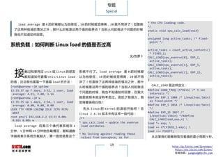 专题
                                                         Special


                                                                                * the CPU loadavg code.
    load average 是 0 的时候都认为他很低， 10 的时候就觉得高， 20 就不用讲了！但是除
                                                                                */
  了这两种极端的情况之外，那什么时候是这两个值的临界点？当别人问起我这个问题的时候                                      static void spu_calc_load(void)
  我也不知道如何回答。                                                                    {
                                                                                unsigned long active_tasks; /* fixed-
                                                                                  point */
系统负载：如何判断 Linux load 的值是否过高
                                                                                active_tasks = count_active_contexts()
                                                                                  * FIXED_1;
                                                                       文/色萝卜    CALC_LOAD(spu_avenrun[0], EXP_1,
                                                                                  active_tasks);
                                                                                CALC_LOAD(spu_avenrun[1], EXP_5,


  接
                                                                                  active_tasks);
        触过和使用过 unix 或 linux 的朋友          系 统 不 行 了 。 load average 是 0 的 时 候 都   CALC_LOAD(spu_avenrun[2], EXP_15,
        都知道如何查看 Unix/Linux load          认为他很 低 ， 10 的 时候 就 觉 得高， 20 就不用          active_tasks);
                                                                                }
的值，这边我也重复一下查看 load 的方法：                  讲了！但是除了这两种极端的情况之外，那什
[root@aaronw ~]# uptime                                                           CALC_LOAD 是这样定义：
                                         么时候是这两个值的临界点？当别人问起我这
13:33:37 up 7 days, 1:52, 1 user, load                                          #define LOAD_FREQ (5*HZ+1) /* 5 sec
                                         个问题的时候，我也不知道如何回答，在我大                    intervals */
 average: 4.15, 2.00, 3.14
[root@aaronw ~]# w                       脑里就根本就没有考虑过。困扰了我很久，我                   #define EXP_1 1884 /* 1/exp(5sec/1min)
13:35:35 up 1 days, 1:54, 1 user, load                                           as fixed-point */
                                         觉得要搞明白他！
 average: 0.00, 0.00, 0.00                                                      #define EXP_5 2014 /* 1/exp(5sec/5min)
USER TTY FROM LOGIN@ IDLE JCPU PCPU        先 从 linux 的 kernel 的 源 码 开 始 吧 ！ 在    */
 WHAT                                                                           #define EXP_15 2037 /*
                                         linux 2.6.36 版本中有这样一段代码：
root pts/1 192.168.2.2 13:33 0.00s                                               1/exp(5sec/15min) */#define
                                         /**                                     CALC_LOAD(load,exp,n) 
 0.02s 0.00s w
                                         * spu_calc_load – update the avenrun   load *= exp; 
  load average 后 面 三 个 值 代 表 系 统 在 1       load estimates.                      load += n*(FIXED_1-exp); 
分钟、5 分钟和 15 分钟的负载情况，都知道数                 *                                      load >>= FSHIFT;
                                         * No locking against reading these
字越高表示系统负载越大，第一直觉就是这个                       values from userspace, as for          从这里我们能看到取负载值的最小周期 5 秒。

                                                           19                                 http://g.51cto.com/linuxops/
                                                                                                http://os.51cto.com/linux/
                                                                                                投稿信箱：yangsai@51cto.com
 