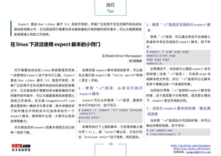 技巧
                                                          Tips


    Expect 是由 Don Libes 基于 Tcl 语言开发的，并被广泛应用于交互式操作和自动化                              2，使用“-i”选项交互地执行 expect 脚
  测试的场景之中，它尤其适用于需要对多台服务器执行相同操作的环境中，可以大幅度提高                                         本
  系统管理人员的工作效率。
                                                                                     使用“-i”选项，可以通过来自于标准输入
                                                                                   的读 命令 来交 互地 执行 expect 脚本。如下所
在 linux 下灵活使用 expect 脚本的小窍门                                                        示：
                                                                                   $ expect -i arg1 arg2 arg3
                                                       文/Balakrishnan Mariyappan   expect1.1>set argv
                                                                                   arg1 arg2 arg3
                                                                       译/周雪峰
                                                                                   expect1.2>

  对 于 喜 爱 自 动 化 的 Linux 系 统 管 理 员 而 言，     如果你是 expect 脚本语言的新手，可以首                   正常情况下，当你执行上面的 expect 命令

一定使用过 expect 这个命令行工具。Expect              先 从 我 们 的 expect 的 “ hello world” 样 例     的 时 候 （ 没 有 “ -i” 选 项 ） ， 它 会 把 arg1 当

是 由 Don Libes 基 于 Tcl 语言开发的， 并           （英文）开始。                                   成脚本的 文件 名 ，所以 “ -i” 选项可以 让 脚本

被广泛应用于交互式操作和自动化测试的场景                                                               把多个参数当成一个连续的列表。
                                         1 ， 使 用 “ -c” 选 项 ， 从 命 令 行 执 行
之中，它尤其适用于需要对多台服务器执行相                                                                 当你 执 行 带 有 “ -c” 选 项 的 expect 脚本 的
                                         expect 脚本                                 时候，这个选项是十分有用的。因为默认情况
同操作的环境中，可以大幅度提高系统管理人
员 的 工 作 效 率 。 本 文 是 thegeekstuff.com       expect 可 以 让 你 使 用 “ -c” 选 项 ， 直 接 在    下，expect 是交互地执行的。
最近更新的一篇技术分享文章，其中详细讲述                     命令行中执行它，如下所示：
                                         $ expect -c 'expect "n" {send "pressed
                                                                                   3 ， 当 执 行 expect 脚 本 的 时 候 ， 输 出 调
了如何通过不同的命令行选项来执行一个
                                           entern"}                               试信息
expect 脚 本 。 具 体 有 什 么 用 ， 大 家 可 以 自 由   pressed enter
发挥想象力。                                   $                                           当你用“-d”选项执行代码的时候，你可以

                                           如果你执行了上面的脚本，它会等待输入换                     输出诊断的信息。如下所示：
  本文假设您对 expect 的基本使用方法已经
                                                                                   $ cat sample.exp
有一定的了解。                                  行 符 （ n ） 。 按 “ enter” 键 以 后 ， 它 会 打 印
                                                                                   # !/usr/bin/expect -f
                                         出“pressed enter”这个消息，然后退出。

                                                           21                                    http://g.51cto.com/linuxops/
                                                                                                   http://os.51cto.com/linux/
                                                                                                   投稿信箱：yangsai@51cto.com
 