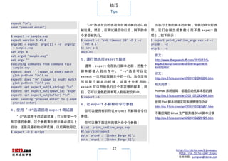 技巧
                                                           Tips


expect "n";
                                            “-D”选项左边的选项会在调试器启动以前                     当执行上面的脚本的时候，会跳过命令行选
send "pressed enter";
                                          被处理。然后，在调试器启动以后，剩下的命                     项 ， 它 们 会 被 当 成 参 数 （ 而 不 是 expect 选
$ expect -d sample.exp                    令才会被执行。                                  项），如下所示：
expect version 5.43.0                     $ expect -c 'set timeout 10' -D 1 -c     $ expect print_cmdline_args.exp -d -c
argv[0] = expect argv[1] = -d argv[2]      'set a 1'                               argv0 : -d
 = sample.exp                             1: set a 1                               argv1 : -c
set argc 0                                dbg1.0>
set argv0 "sample.exp"                                                               原文：
set argv ""                               5，逐行地执行 expect 脚本                          http://www.thegeekstuff.com/2010/12/5-
executing commands from command file                                                 expect-script-command-line-argument-
                                            通常，expect 会在执行脚本之前，把整个                   examples/
 sample.exp
expect: does "" (spawn_id exp0) match     脚 本 都 读 入 到 内 存 中 。 “ -b” 选 项 可 以 让
                                                                                     译文：
 glob pattern "n"? no                    expect 一 次 只 读 取 脚 本 中 的 一 行 。 当 你 没 有
expect: does "n" (spawn_id exp0) match                                              http://os.51cto.com/art/201012/240260.htm
 glob pattern "n"? yes                   写完整个脚本的时候，这是十分有用的，
                                                                                     相关阅读：
expect: set expect_out(0,string) "n"     expect 可 以 开 始 执 行 这 个 不 完 整 的 脚 本 ， 并
expect: set expect_out(spawn_id) "exp0"   且，它可以避免把脚本写入到临时文件中。                        Hotmail 系统故障：都是自动化脚本惹的祸
expect: set expect_out(buffer) "n"                                                  http://os.51cto.com/art/201101/242496.htm
                                          $ expect -b
send: sending "pressed enter" to { exp0
 pressed enter}                                                                      使用 Perl 脚本彻底实现系统管理自动化
                                          6，让 expect 不解释命令行参数
                                                                                     http://os.51cto.com/art/201012/240483.htm
4，使用“-D”选项启动 expect 调试器                     你可以使用标识符让 expect 不解释命令行
                                                                                     不看后悔的 Linux 生产服务器 Shell 脚本分享
  “-D”选项用于启动调试器，它只接受一个                    参数。
                                                                                     http://os.51cto.com/art/201010/229129.htm
布尔值的参数。这个参数表示提示器必须马上                        你可以像下面这样的读入命令行参数：
启动，还是只是初始化调试器，以后再使用它。 $ cat print_cmdline_args.exp
$ expect -D 1 script  #!/usr/bin/expect
                      puts 'argv0 : [lindex $argv 0]';
                      puts 'argv1 : [lindex $argv 1]';

                                                            22                                     http://g.51cto.com/linuxops/
                                                                                                     http://os.51cto.com/linux/
                                                                                                     投稿信箱：yangsai@51cto.com
 
