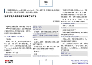技巧
                                                          Tips


    我在配置某机房 Linux 服务器的 iptables 时，不小心设置了某一项错误参数，结果锁定                               可以解决引导问题，然后进入 loader 界面
  了 SSH 会话，导致我们经理及另一技术员连不上服务器。                                                     * 这 个 引 导 盘 符 根 据 da0s1x 的 x 得 来 ，
                                                                                 因此你安装系统的时候 /boot 所在分区区号，
系统管理员易犯错误及解决方法汇总                                                                 才是真正的 x 字母，如果不知道就从往后试试

                                                                                   同   样   由   于   默   认   kernel   位   置
                                                                      文/抚琴煮酒     是/boot/kernel 所以依然需要手动加载
                                                                                 ok load kernel/kernel


  本
                                         10G For /root                             获得 kernel 信息后
        文分享的都是系统管理员在工作的
                                         256M For /boot                          ok boot
        时候容易犯的错误，经抚琴煮酒整理
                                         其余 for /usr                               这样就可以正常引导了。
并提供解决方法，希望可以给大家一些指导，
                                           安装正常，结果安装重启后便出现杯具了：
避免在工作中出现此类问题。                                                                      但是这样还没有彻底解决问题，随后还需要
                                         >> FreeBSD/i386 BOOT
                                                                                 在磁盘挂载的时候输入
                                         Default: 0:da(0,a)/boot/kernel/kernel
一、安装 FreeBSD 后无法重启                       boot:                                   mount root>ufs:/dev/da0s1a
  问题描述：                                    原因：                                     才能进入系统，而且每次重启都手动一次。

  装 惯 了 Linux 的 人 肯 定 知 道 一 般 会 有 个                                              所以其实问题没有彻底解决。
                                           通过网上查资料，了解到手动引导的全过程，
boot 分 区 ， 可 是 在 bsd 就 不 那 么 容 易 了 。 在   发现了问题所在：                                  所以，为了避免以上的/boot 问题，目前我
安 装 FreeBSD 8.1 的 时 候 遇 到 了 问 题 ， 查 阅                                            装机一般规范化操作，一般只分三个区，避免
                                           由 于 独 立 分 区 /boot 造 成 了 FreeBSD 引 导
了 chinaunix 上 面 ， 正 好 也 有 相 关 问 题 整 理，                                           独立分区/boot，也希望玩 Linux 的朋友们重
                                         过程中无法正确找到内核引导的位置。
特摘录如下：                                                                           视下这个问题。
                                           解决方法：                                 2048M For /
  我要求 FreeBSD 分区：
                                           通过                                    4096M For swap
2G For /
                                         boot: 0:da(0,e)/loader                  其余的均 For /usr
4G For swap

                                                           23                                  http://g.51cto.com/linuxops/
                                                                                                 http://os.51cto.com/linux/
                                                                                                 投稿信箱：yangsai@51cto.com
 