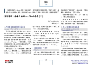 技巧
                                                        Tips


    如果你试过不小心 cat 了某个二进制文件，很可能整个终端就傻掉了，可能不会换行，没                                     但这里没有“前部命令”，输出为空，于是就
  法回显，大堆乱码之类的，这时候敲入 reset 回车，不管命令有没有显示，就能恢复正常了。 覆盖（或创建）成一个空文件了。

                                                                                     有 些 脚 本 的 写 法 是 :>file.txt ， 因 为 : 是
系列连载：最牛 B 的 Linux Shell 命令（2）                                                      bash 默认存在的空函数。

                                                                                     单 纯 创 建 文 件 也 可 以 用 $touch
                                                               文/Peteris Krumins   file.txt ， touch 本 来 是 用 作 修 改 文 件 的 时
                                                                    编译/BOY PT      间戳，但如果文件不存在，就自动创建了。

1.用你最喜欢的编辑器来敲命令                         的 一 个 绑 定 。 如 果 你 习 惯 使 用 vi 模 式 ， 按       3.用 ssh 创建端口转发通道
command <CTRL-x CTRL-e>                 <ESC v>可以实现同样功能。                           ssh -N -L2001:remotehost:80
                                                                                    user@somemachine
  在 已 经 敲 完 的 命 令 后 按 <CTRL-x CTRL-       如 果 你 喜 欢 别 的 编 辑 器 ， 可 以 在
                                                                                     这个命令在本机打开了 2001 端口，对本机
e>，会打开一个你指定的编辑器（比如 vim，                 ~/.bashrc    里 面 放 上 比 如         export
                                                                                   2001 端口的请求通过 somemachine 作为跳板
通过环境变量$EDITOR 指定），里面就是你刚                EDITOR=nano 的命令。
                                                                                   转到 remotehost 的 80 端口上。
输入的命令，然后爱怎么编辑就怎么编辑吧，
                                          另 外 一 个 修 改 命 令 的 方 法 是 使 用 fc 命 令
特别是那些参数异常复杂的程序，比如                                                                    实现效果跟术语反向代理是相似的，实际上
                                        （Fix Command），在编辑器里面打开上一句
mencoder/ffmpeg，一个命令动辄 3、4 行的，                                                     就是端口转发，注意上面的描述涉及了 3 台主
                                        命令。我们的第一辑连载提过一个 ^foo^bar^
要修改其中的参数，这个方法最合适不过了，                                                               机 ， 但 当 然 somemachine 可 以 变 成
                                        命令可以用 fc 来实现：fc -s foo=bar。
保存退出后自动执行这个程序。                                                                     localhost。
                                        2.清空或创建一个文件                                  这个命令比较抽象，但有时候是很有用的，
  实际上这是 readline 库的功能，在默认情
                                        > file.txt
况 下 ， bash 使用 的是 emacs 模 式 的命 令行 操                                                 比如因为众所周知的原因国内的 IP 的 80 端口
                                          >在 shell 里面是标准输出重定向符，即把                  无法使用，又或者公司的防火墙只给外网开了
作 方 式 ， <CTRL-x CTRL-e> 是 调 用 这 个 功 能
                                        （前部个命令的）命令行输出转往一个文件内                       ssh 端口，需要访问内部服务器一个 web 应用，



                                                         26                                      http://g.51cto.com/linuxops/
                                                                                                   http://os.51cto.com/linux/
                                                                                                   投稿信箱：yangsai@51cto.com
 
