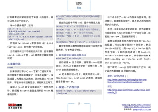 技巧
                                                          Tips


                                         printf("033c033(K033[J033[0m033[?
以 及 需 要 访 问 某 些 限 定 了 来 源 IP 的 服 务 ， 就                                              这个命令开了一 块 1G 内存 来当目录 用。不
                                          25h");
可以用上这个方法了。                                                                        过放心，如果里面没文件，是不会占用内存的
                                           输出的这些字符对 Shell 是有特殊意义的：
  举一个具体例子，运行：                                                                     用多少占多少。
                                         033c: “ESC c” – 发送重置命令;
ssh -f -N -L                             033(K: “ESC ( K” – 重载终端的字符映射;             不过一般来说没必要手动挂载，因为多数发
 0.0.0.0:443:twitter.com:443
 shell.cjb.net
                                         033[J: “ESC [ J” – 清空终端内容;              行版都会在 fstab 内预留了一个内存目录，挂
ssh -f -N -L 0.0.0.0:80:twitter.com:80   033[0m: “ESC [ 0 m” – 初始化字符显示属          载在/dev/shm，直接使用即可；
 shell.cjb.net                            性;
                                         033[?25h: “ESC [ ? 25 h” – 让光标可见;         最 常 见 的 用 途 是 用 内 存 空 间 来 放 Firefox
  然 后 在 /etc/hosts 里 面 添 加 127.0.0.1
                                                                                  的 配 置 ， 可 以 让 慢 吞 吞 的 FF 快 很 多 ， 参 见
twitter.com，好吧剩下的你懂的。                      其中字符显示属性经常用来设定打印字符的
                                                                                  Shellex 的 博 文 ： 用 tmpfs 让 Firefox 在 内
                                         颜色等，可参考这个博文。
  当然通常做这个功能的反向代理，应该要用                                                             存 中 飞 驰 ， 以 及 后 来 的 改 进 ： 用 tmpfs 让
squid 、nginx 之类，ssh 就算是 轻量 级的 尝          5.在午夜的时候执行某命令                            Firefox 在 内 存 中 飞 驰 II ， 其 中 提 到 的 脚 本
试吧！                                      echo cmd | at midnight                   来 自 speeding up firefox with tmpfs
                                           说 的 就 是 at 这 个 组 件 ， 通 常 跟 cron 相 提    and automatic rsync。
4.重置终端
                                         并 论 ， 不 过 at 主 要 用 于 定 时 一 次 性 任 务 ， 而
reset                                                                               那 个 破 烂 LinuxQQ 也 可 以 用 这 个 方 法 ， 减
                                         cron 定时周期性任务。
  如果你试过不小心 cat 了某个二进制文件，                                                          少因为大量磁盘 IO 导致的问题。
很可能整个终端就傻掉了，可能不会换行，没                       at 的 参 数 比 较 人 性 化 ， 跟 英 语 语 法 一 样 ，
                                                                                    原文（本文为节选）：
法回显，大堆乱码之类的，这时候敲入 reset                  可以 tomorrow, next week 之类的，详细的
                                                                                    http://www.catonmat.net/blog/top-ten-one-
回车，不管命令有没有显示，就能恢复正常了。 查看手册 man at。                                                  liners-from-commandlinefu-explained

  实 际 上 reset 命 令 只 是 输 出 了 一 些 特 殊 字    6.映射一个内存目录                                 译文：
符 ， 我 们 看 BusyBox 里 面 最 简 单 的 reset 程    mount -t tmpfs -o size=1024m tmpfs         http://www.isspy.com/most_useful_linux_com
                                          /mnt/ram                                  mands_2/
序的实现：



                                                           27                                      http://g.51cto.com/linuxops/
                                                                                                     http://os.51cto.com/linux/
                                                                                                     投稿信箱：yangsai@51cto.com
 