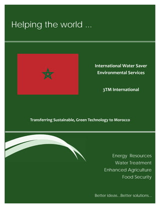 Helping the world ...
Energy Resources
Water Treatment
Enhanced Agriculture
Food Security
Transferring Sustainable, Green Technology to Morocco
Better ideas...Better solutions... 
International Water Saver
Environmental Services
3TM International
 