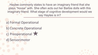 Haylee commonly states to have an imaginary friend that she
plays “house” with. She often acts out her Barbie dolls with this
imaginary friend. What stage of cognitive development would we
say Haylee is in?
a) Formal Operational
b) Concrete Operational
c) Preoperational
d) Sensorimotor
 
