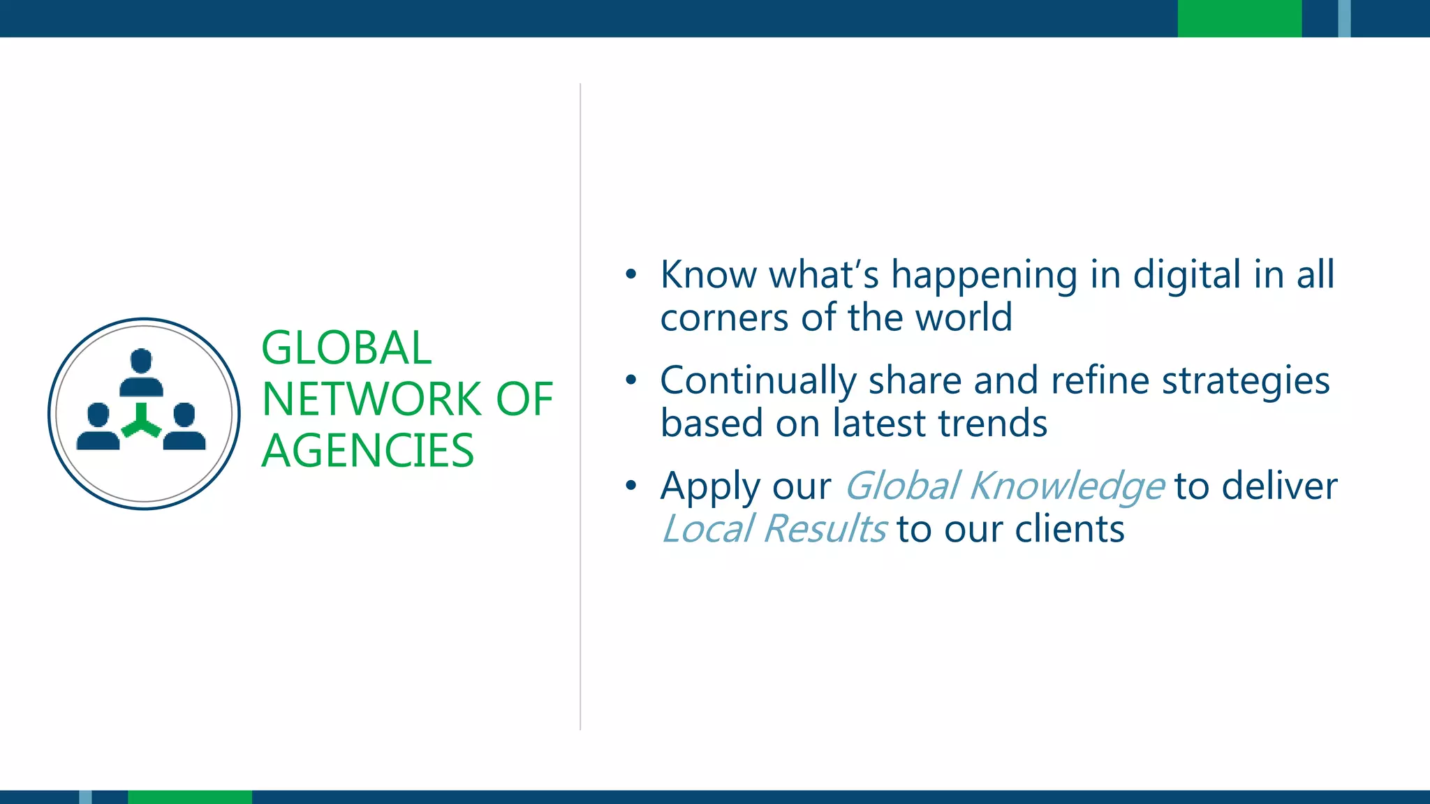 • Know what’s happening in digital in all
corners of the world
• Continually share and refine strategies
based on latest trends
• Apply our Global Knowledge to deliver
Local Results to our clients
GLOBAL
NETWORK OF
AGENCIES
 