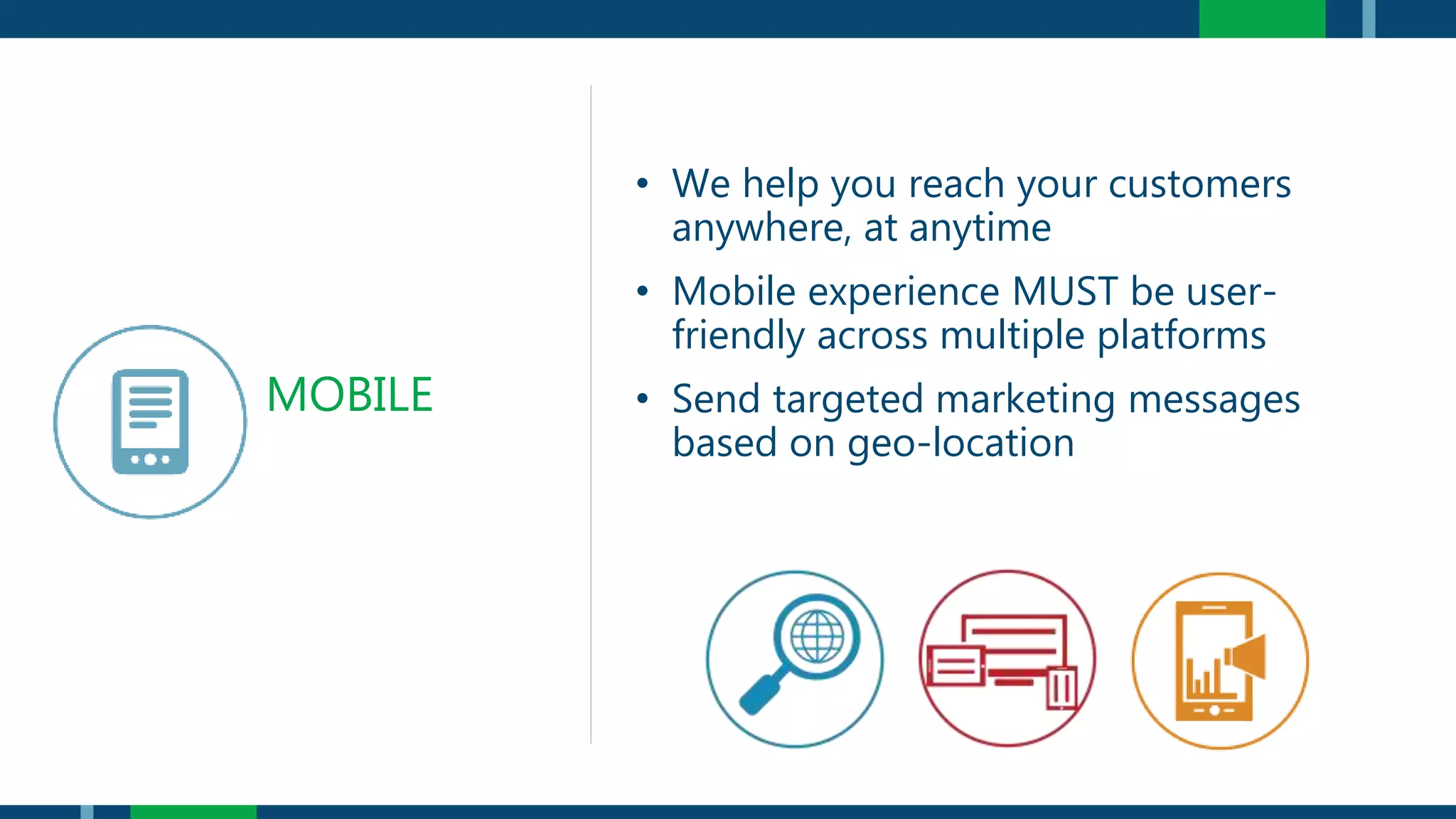 • We help you reach your customers
anywhere, at anytime
• Mobile experience MUST be user-
friendly across multiple platforms
• Send targeted marketing messages
based on geo-location
MOBILE
 
