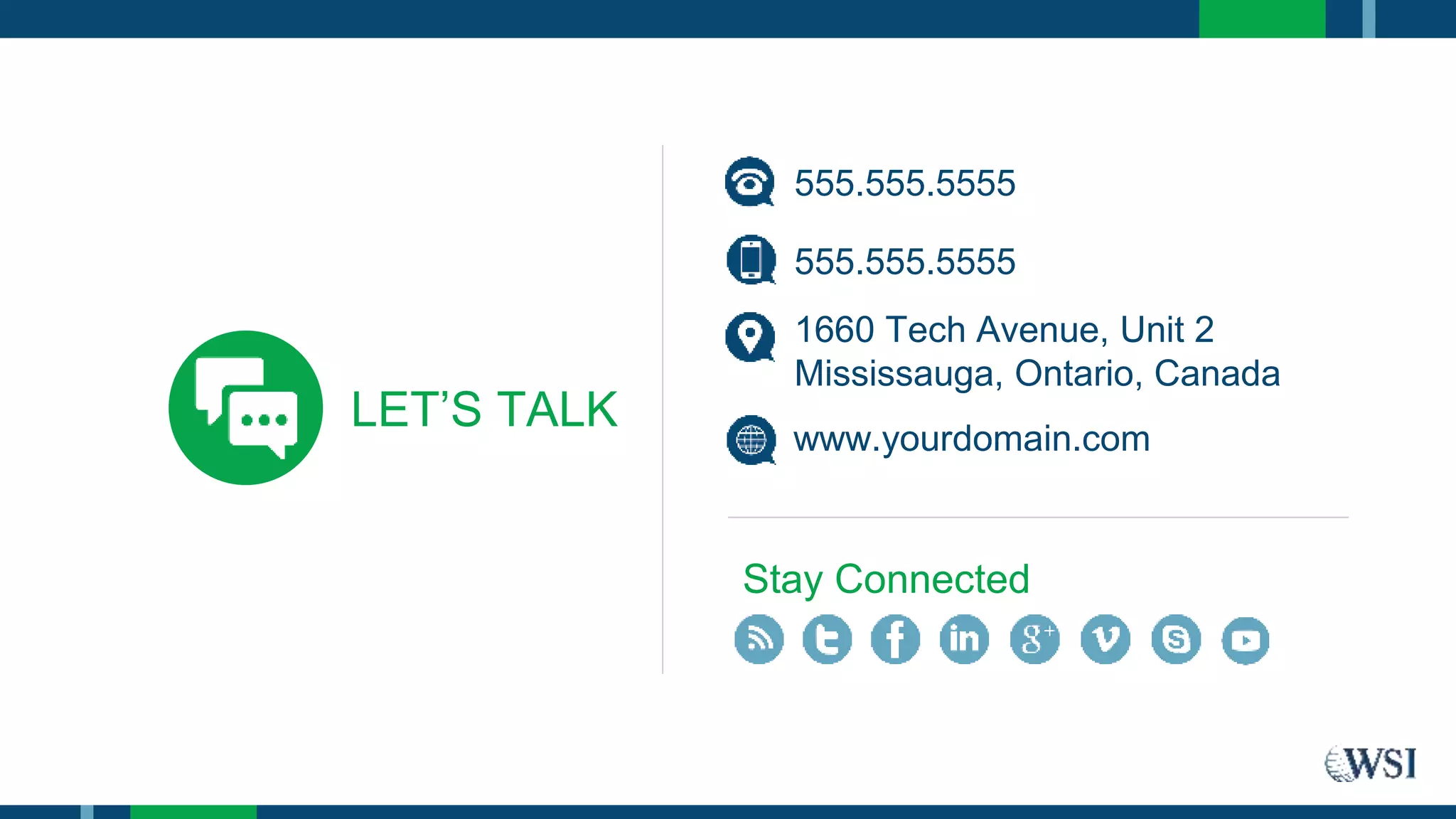 LET’S TALK
555.555.5555
1660 Tech Avenue, Unit 2
Mississauga, Ontario, Canada
www.yourdomain.com
Stay Connected
555.555.5555
 