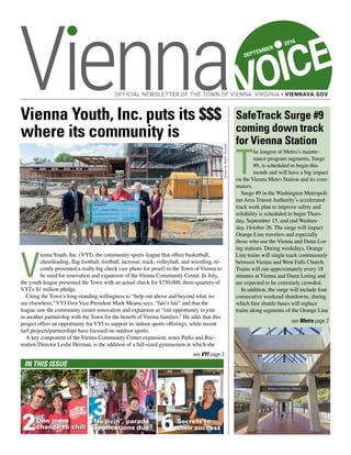 VOICE
OFFICIAL NEWSLETTER OF THE TOWN OF VIENNA, VIRGINIA • VIENNAVA.GOV
In This Issue
One more
chance to chill
No jivin’, parade
applications due
Secrets to
their success2
3
6
SEPTEMBER
2016
see Metro page 3
photobyAdamKincaid
Vienna Youth, Inc. puts its $$$
where its community is
V
iennaYouth, Inc. (VYI), the community sports league that offers basketball,
cheerleading, flag football, football, lacrosse, track, volleyball, and wrestling, re-
cently presented a really big check (see photo for proof) to the Town of Vienna to
be used for renovation and expansion of the Vienna Community Center. In July,
the youth league presented the Town with an actual check for $750,000, three-quarters of
VYI’s $1 million pledge.
Citing the Town’s long-standing willingness to “help out above and beyond what we
see elsewhere,” VYI First Vice President Mark Meana says, “fair’s fair” and that the
league saw the community center renovation and expansion as “our opportunity to join
in another partnership with the Town for the benefit of Vienna families.” He adds that this
project offers an opportunity for VYI to support its indoor sports offerings, while recent
turf projects/partnerships have focused on outdoor sports.
A key component of the Vienna Community Center expansion, notes Parks and Rec-
reation Director Leslie Herman, is the addition of a full-sized gymnasium in which she
SafeTrack Surge #9
coming down track
for Vienna Station
T
he longest of Metro’s mainte-
nance program segments, Surge
#9, is scheduled to begin this
month and will have a big impact
on the Vienna Metro Station and its com-
muters.
Surge #9 in the Washington Metropoli-
tan Area Transit Authority’s accelerated
track work plan to improve safety and
reliability is scheduled to begin Thurs-
day, September 15, and end Wednes-
day, October 26. The surge will impact
Orange Line travelers and especially
those who use the Vienna and Dunn Lor-
ing stations. During weekdays, Orange
Line trains will single track continuously
between Vienna and West Falls Church.
Trains will run approximately every 18
minutes at Vienna and Dunn Loring and
are expected to be extremely crowded.
In addition, the surge will include four
consecutive weekend shutdowns, during
which free shuttle buses will replace
trains along segments of the Orange Line
see VYI page 3
 