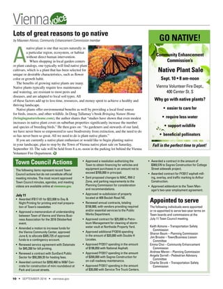 The following items represent recent Town
Council actions but do not constitute official
meeting minutes. The most recent approved
Town Council minutes, agendas, and meeting
videos are available online at viennava.gov.
July 11
•	 Awarded IFB17-01 for $22,008 to Day &
Night Printing for printing and mail prepara-
tion of Town’s newsletter.
•	 Approved a memorandum of understanding
between Town of Vienna and Vienna Busi-
ness Association for the 2016 Oktoberfest
event.
•	 Amended a motion to increase funds for
the Vienna Community Center, approved
June 6, to allocate $305,725 of approved
funds to a contingency account.
•	 Renewed service agreement with Datamatx
for $45,200 for bill printing.
•	 Renewed a contract with SunGard Public
Sector for $50,269.35 for hosting fees.
•	 Awarded contract for $350,460 to M&F Con-
crete for construction of mini roundabout at
Park and Locust streets.
•	 Approved a resolution authorizing the
Town to obtain financing for vehicles and
equipment purchases in an amount not to
exceed $700,000 in principal.
•	 Sent proposed changes to MAC, RM-2
Zone, and parking requirements to the
Planning Commission for consideration
and recommendations.
•	 Approved re-subdivision of property
located at 409 Beulah Road NE.
•	 Renewed annual contracts, totaling
$158,900, with vendors providing required
and/or essential services to the Public
Works Department.
•	 Approved contract for $25,000 to Petro-
leum Management for cleaning of storm-
water vault at Northside Property Yard.
•	 Approved additional FY2016 spending
in the amount of $20,000 with Double H
Locates.
•	 Approved FY2017 spending in the amount
of $196,850 with National Asphalt.
•	 Approved FY2017 spending in the amount
of $200,000 with Sagres Construction for
on-call roadway maintenance.
•	 Approved FY2017 spending in the amount
of $30,000 with Service Tire Truck Centers.
Town Council Actions
Lots of great reasons to go native
by Maureen Alonso, Community Enhancement Commission member
A
native plant is one that occurs naturally in
a particular region, ecosystem, or habitat
without direct human intervention.
When shopping in local garden centers
or plant catalogs, one typically will find native plant
cultivars, which is a plant that has been selected for
unique or desirable characteristics, such as flower
color or growth habit.
The benefits of growing native plants are many.
Native plants typically require less maintenance
and watering, are resistant to most pests and
diseases, and are adapted to local soil types. All
of these factors add up to less time, resources, and money spent to achieve a healthy and
thriving landscape.
Native plants offer environmental benefits as well by providing a local food source
for birds, insects, and other wildlife. In Doug Tallamay’s book Bringing Nature Home
(bringingnaturehome.com), the author shares that “studies have shown that even modest
increases in native plant cover on suburban properties significantly increase the number
and species of breeding birds.” He then goes on: “As gardeners and stewards of our land,
we have never been so empowered to save biodiversity from extinction, and the need to do
so has never been so great. All we need to do is plant native plants.”
If you are currently a native plant enthusiast or would like to begin planting native
in your landscape, plan to stop by the Town of Vienna native plant sale on Saturday,
September 10. The sale will be held from 8 a.m.-noon in the parking lot behind the Vienna
Volunteer Fire Department.
•	 Awarded a contract in the amount of
$369,576 to Sagres Construction for Cottage
Street sidewalk project.
•	 Awarded contract for FY2017 asphalt mill-
ing, overlay, and traffic marking to Arthur
Construction.
•	 Approved addendum to the Town Man-
ager’s two-year employment agreement.
Appointed to serve
The following individuals were appointed
or re-appointed to serve two-year terms on
Town boards and commissions at the
July 11 Town Council meeting.
Keith Aimone – Transportation Safety
Commission
Sharon Baum – Planning Commission
Jim Brooke – Town/Business Liaison
Committee
Emma Choi – Community Enhancement
Commission
Andrew Meren – Planning Commission
Angela Sorrell – Pedestrian Advisory
Committee
Charlie Strunk – Transportation Safety
Commission
GO NATIVE!
Community Enhancement
Commission’s
Native Plant Sale
Sept. 10 • 8 am-noon
Vienna Volunteer Fire Dept.,
400 Center St. S
Why go with native plants?
• easier to care for
• require less water
• support wildlife
• beneficial pollinators
Fall is the perfect time to plant!
10 • SEPTEMBER 2016 • viennava.gov
VOICE
 