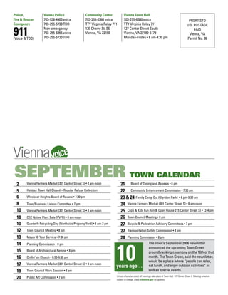 Police,
Fire & Rescue
Emergency
911(Voice & TDD)
prsrt std
u.s. postage
paid
Vienna, VA
Permit No. 36
VOICE
Vienna Police
703-938-4900 voice
703-255-5730 TDD
Non-emergency
703-255-6366 voice
703-255-5730 TDD
Community Center
703-255-6360 voice
TTY Virginia Relay 711
120 Cherry St. SE
Vienna, VA 22180
Vienna Town Hall
703-255-6300 voice
TTY Virginia Relay 711
127 Center Street South
Vienna, VA 22180-5179
Monday-Friday • 8 am-4:30 pm
Unless otherwise noted, all meetings take place at Town Hall, 127 Center Street S. Meeting schedule
subject to change; check viennava.gov for updates.
2			 Vienna Farmers Market (301 Center Street S) • 8 am-noon
5			 Holiday: Town Hall Closed – Regular Refuse Collection
6			 Windover Heights Board of Review • 7:30 pm
8	 	 	 Town/Business Liaison Committee • 7 pm
10	 	 Vienna Farmers Market (301 Center Street S) • 8 am-noon
10		 CEC Native Plant Sale (VVFD) • 8 am-noon
10	 	 Quarterly Recycling Day (Northside Property Yard) • 8 am-2 pm
12		 Town Council Meeting • 8 pm
13		 Mayor @ Your Service • 7:30 pm
14	 	 Planning Commission • 8 pm
15		 Board of Architectural Review • 8 pm
16		 Chillin’ on Church • 6:30-9:30 pm
17		 Vienna Farmers Market (301 Center Street S) • 8 am-noon
19	 	 Town Council Work Session • 8 pm
20		 Public Art Commission • 7 pm
21		 Board of Zoning and Appeals • 8 pm
22	 	 Community Enhancement Commission • 7:30 pm
23 & 24 Family Camp Out (Glyndon Park)  • 6 pm-9:30 am
24	 Vienna Farmers Market (301 Center Street S) • 8 am-noon
25	 Cops & Kids Fun Run & Open House 215 Center Street S) • 12-4 pm
26	 Town Council Meeting • 8 pm	
27	 Bicycle & Pedestrian Advisory Committees • 7 pm
27	 Transportation Safety Commission • 8 pm
28	 Planning Commission • 8 pm
SEPTEMBER TOWN CALENDAR
The Town’s September 2006 newsletter
announced the upcoming Town Green
groundbreaking ceremony on the 16th of that
month. The Town Green, said the newsletter,
would be a place where “people can relax,
eat lunch, and enjoy outdoor activities” as
well as special events.
10years ago…
 