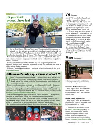 Halloween Parade applications due Sept. 23
V
ienna’s 70th Annual Halloween Parade – Platinum Edition, to be held at 7 p.m.
Wednesday, October 26, will pay nostalgic tribute to the parade’s formative
decade with a “Jive Back to the 1940s” theme, celebrating music, fashion, and
historical events circa 1946.
Businesses and organizations wishing to be part of the parade, hosted by the Vienna
Business Association and Vienna Parks and Recreation, must submit an application and
waiver. Those entering a float must complete an additional form as well as provide a de-
tailed sketch and description of the float. The 2016 Halloween Parade packet is available
at viennava.gov/DocumentCenter/View/3129.
New and returning parade applications are due Friday, September 23. Acceptance is
contingent on entertainment, variety, and adherence to theme and guidelines.
For children who want to wear costumes and walk in the parade, there’s no need for
any paperwork. Simply meet at 6:30 p.m. in the United Bank parking lot at 374 Maple
Avenue E. Children must be accompanied by their mummy or another adult.
For more information, call the Parks and Recreation Department at 703-255-6360.
from page 1
expects VYI basketball, volleyball, and
wrestling events will be played.
Says VYI President Bob Forbes: "We
are extremely proud to continuously work
with the Town in order to give more kids
opportunities to improve their health
through participation and to have fun."
“One of the things that makes Vienna so
special,” says Mayor Laurie DiRocco, “is
the collaborative bond that exists among
community organizations who all want
to make Vienna the best it can be. We’re
grateful to all of our community partners
and, especially today, to VYI.”
VYI’s donation was made possible,
says Meana, due to the league’s fiscal
responsibility and aggressive fundraising
by individual sports and parents “for the
greater good.”
Metro
VYI from page 1
L
ike the Road Runner of Looney Tunes fame, Vienna youth will have a chance to
triumph over their wily, er, we mean friendly, patrol beat cops when they take on
officers in the Vienna Police Department’s Cops & Kids Fun Run from 12-4 p.m.
Sunday, September 25, at the Vienna Police Department, 215 Center Street South.
Kids are invited to throw from the windup at the Dunk-a-Cop dunk tank at this free
event, which also includes an open house, obstacle course, food, and more as a part of a
“looney” afternoon.
When asked about the event, Ofc. Patrick Kiley, who is organizing the fun run,
suggested: “Imagine Bugs Bunny and the Tortoise and the Hare did a show and throw in
some cop gear, snacks, and games.”
While the Cops and Kids Fun Run is a free event, registration is required. Sign up at
viennava.gov/police.
On your mark…
get set…have fun!
photobyJohnPellegrino
photobyAdamKincaid
so that necessary switch rehabilitation
work can be completed.
September 24-25 and October 1-2
Buses replace trains between Vienna
and East Falls Church. Vienna, Dunn
Loring, and West Falls Church stations
will be closed.
October 8-9 and October 15-16
Buses replace trains between Vienna
and West Falls Church. Vienna and Dunn
Loring stations will be closed.
Commuters are encouraged to visit
the wmata.com/safetrack website for
updated information and to consider
alternate boarding locations or travel
options. More information about
alternative transportation options can be
found at commuterconnections.org.
viennava.gov • SEPTEMBER 2016 • 3
 