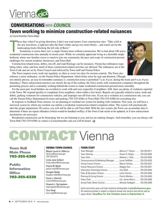 CONTACT Vienna
Vienna Town Council
Mayor Laurie A. DiRocco
ldirocco@viennava.gov
703-255-6310
Linda Jane Colbert
linda.colbert@viennava.gov
Pasha M. Majdi
pasha.majdi@viennava.gov
Douglas Noble
douglas.noble@viennava.gov
Carey J. Sienicki
csienicki@viennava.gov
Howard J. Springsteen
hspringsteen@viennava.gov
Tara Voigt
tara.voigt@viennava.gov
Town Staff
Town Manager....................................................Mercury T. Payton........... 703-255-6371
Town Attorney.....................................................Steven D. Briglia............. 703-255-6305
Town Clerk...........................................................Melanie J. Clark............. 703-255-6304
Communications & Marketing Manager............Lynne DeWilde............... 703-255-6330
Acting Finance Director.......................................Marion Serfass............... 703-255-6322	
Human Resources Director.................................Maggie Kain................... 703-255-6351
Information Technology Director.........................Tony Mull........................ 703-255-6364
Parks & Recreation Director................................Leslie Herman................. 703-255-6356
Planning & Zoning Director.................................Patrick Mulhern.............. 703-255-6340
Police Chief..........................................................Col. James Morris.......... 703-255-6390
Acting Public Works Director..............................Michael Gallagher.......... 703-255-6389
Send community news and high-resolution photographs to pio@viennava.gov.
All material provided is subject to editorial review and revision and will be used as
space allows. Deadline for the October issue is September 9.
Town Hall
Main Phone
703-255-6300
Public
Information
Office
703-255-6330
CONVERSATIONS WITH COUNCIL
by Councilmember Pasha Majdi
T
hese days when I’m giving directions, I don’t use road names; I use construction sites. “Take a left at
the new tear-down, a right just after the Don’s Johns and go two more blocks…and watch out for the
landscaping trucks blocking the left side of Berry.”
Sometimes it seems there isn’t a single Vienna street without construction. We’ve had about 100 active
residential construction sites annually in recent years. While we certainly appreciate living in a desirable neigh-
borhood, where new families invest so much to join our community, the pace and scope of construction present
challenges for current residents, businesses, and Town Hall.
Construction-related noise, debris, run-off, and road blockage can be nuisances. Vienna has ordinances regu-
lating when, what, and how much of these construction-related activities are allowed. The ordinances are in the
Town Code and are set by Town Council and enforced by Town staff and Vienna Police.
The Town inspects every work site regularly, as often as every two days for erosion controls. The Town also
enforces a noise ordinance, via the Vienna Police Department, which limits noise by type and duration. (Though
not entirely precise, an easy-to-remember summary is: construction noise is permitted 7 a.m.-8 p.m. during the week and 9 a.m.-8 p.m.
Saturdays.) These enforcement practices are merely the tip of the iceberg; the Town works with construction companies throughout the
permitting process and is constantly working behind-the-scenes to make residential construction proceed more smoothly.
For the most part, local builders are excellent to work with and very respectful of neighbors. Still, there are plenty of violations reported
to the Town. We respond quickly to complaints from neighbors, often within a few hours. Reports are typically related to noise, trash and
debris, parking violations for construction vehicles, and improper run-off from sites. If you see a violation at a construction site, you can
call the Vienna Police Department for noise and parking (703-255-6366) or Town Hall (703-255-6300) for everything else.
In response to feedback from citizens, we are planning to overhaul our system for dealing with violations. Next year, we will have a
universal system by which any resident can submit a residential construction-related complaint online. The system will automatically
alert the proper department. Of course, you will still be able to call Town Hall. With the new system, the Town can accumulate data to
determine if there are repeat offenders (which would be handled swiftly), if the Town Code needs to be updated, or if new enforcement
mechanisms are necessary.
Residential construction can be frustrating, but we are listening to you, and we are making changes. And remember, you can always call
Town Hall (703-255-6300) or contact a Councilmember and you will be heard.
Town working to minimize construction-related nuisances
4 • SEPTEMBER 2016 • viennava.gov
VOICE
 