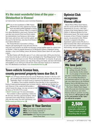 Town vehicle license fees,
county personal property taxes due Oct. 5
T
own of Vienna vehicle license fees are due Wednesday, October 5. The fee is $33
per car and $18 per motorcycle. Residents will receive notices in the mail early in
September. There is no decal issued or required to be affixed to vehicles.
In addition, Town residents should be aware that they’re also responsible for
Fairfax County personal property taxes on motor vehicles, which are due October 5 as
well. However, if the county tax bill includes a
vehicle license fee charge, you may not owe it. Call
the Town at 703-255-5735 or email
vehicle@viennava.gov for more information.
New residents or those registering a vehicle for
the first time must file a personal property vehicle
registration form within 60 days of purchase or
entry into the county. For more information, visit
fairfaxcounty.gov/dta/car-tax.
Mayor @ Your Service
What: Get the latest on the I-66 expansion project
When: 7:30 pm Tuesday, September 13
Where: Council Chambers, Town Hall
Guest Speaker: VDOT Regional Transportation Program
	 Director Susan Shaw
We love junk!
T
here’s nothing like turning
garbage into gold. We don’t
mean literally, but the clunker
in your garage or basement still
may have a transformative purpose.
So…are you feeling like being an
environmental achiever? It’s easy, just
take your clutter down to the Northside
PropertyYard at 600 Mill Street from
8 a.m.-2 p.m. Saturday, September 10.
The Town’s Public Works Depart-
ment will accept most electronic items,
motor oil, anti-freeze, and vehicle
batteries during its quarterly recycling
event. However, old car parts as well
as TVs and monitors of the “tube”
era will not be accepted.
2,500pounds of recyclable
materials collected at
Town’s most recent
recycling day in June
Optimist Club
recognizes
Vienna officer
Master Police Officer Trent Nelson,
who has served with the Vienna Police
Department for 24 years, is the 2016
recipient of the Vienna Optimist Club’s
Charles A. Robinson Respect for Law
Enforcement Award. The award, named
in memory of one of Vienna’s longtime
mayors, was presented in July. Nelson
currently is assigned to the police
department’s patrol section. He also is a
patrol mountain bike officer and instructor
in crisis intervention, defensive tactics,
field training, and rape aggression defense.
It’s the most wonderful time of the year –
Oktoberfest in Vienna!
by Friderike Butler, Town/Business Liaison Committee Chairperson
F
rom its first installation in 2008, Vienna
Oktoberfest has truly captured my German
heart and added another highlight to feeling
at home here in Vienna! There is so much to
love about Oktoberfest: great music, German food
and other tasty morsels from local food vendors,
fun entertainment, local businesses showcasing
their wares and services, kids’ activities galore, and,
this year for the first time, tasty beer from Vienna’s
own Caboose Brewery!
The Vienna Business Association is doing a
fantastic job organizing this event and raises the bar
each year. I am excited to see all the moving parts coming together again for a great event
on October 1. Back by popular demand are an Oktoberfest fashion competition among
attendees, a beer stein holding contest, the famous Chicken Dance dance-off, and a polka
contest.
The Beer Garten will officially open at 11 a.m. when yours truly will be given the keys
to the Town for the day. It will be my honor and delight to be “Frau Bürgermeister” for this
year’s festivities and to pass on some “Prosits der Gemütlichkeit” to everyone. So get your
Oktoberfest gear ready, practice your sing-alongs, bring your family, and meet with friends
and neighbors as we catch up on old and new stories and enjoy Vienna at its small-town
best. For Oktoberfest event details, visit viennaoktoberfest.org.
photobyAdamKincaid
viennava.gov • SEPTEMBER 2016 • 5
 
