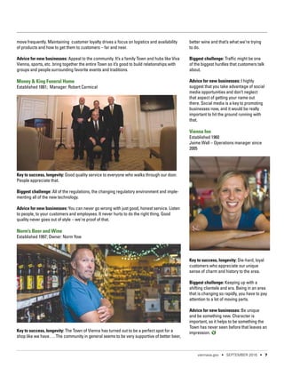 move frequently. Maintaining customer loyalty drives a focus on logistics and availability
of products and how to get them to customers – far and near.
Advice for new businesses: Appeal to the community. It’s a family Town and hubs like Viva
Vienna, sports, etc. bring together the entire Town so it’s good to build relationships with
groups and people surrounding favorite events and traditions.
Money & King Funeral Home
Established 1881; Manager: Robert Carmical
Key to success, longevity: Good quality service to everyone who walks through our door.
People appreciate that.
Biggest challenge: All of the regulations, the changing regulatory environment and imple-
menting all of the new technology.
Advice for new businesses: You can never go wrong with just good, honest service. Listen
to people, to your customers and employees. It never hurts to do the right thing. Good
quality never goes out of style – we’re proof of that.
Norm’s Beer and Wine
Established 1997; Owner: Norm Yow
Key to success, longevity: The Town of Vienna has turned out to be a perfect spot for a
shop like we have…. The community in general seems to be very supportive of better beer,
better wine and that’s what we’re trying
to do.
Biggest challenge: Traffic might be one
of the biggest hurdles that customers talk
about.
Advice for new businesses: I highly
suggest that you take advantage of social
media opportunities and don’t neglect
that aspect of getting your name out
there. Social media is a key to promoting
businesses now, and it would be really
important to hit the ground running with
that.
Vienna Inn
Established 1960
Jaime Wall – Operations manager since
2005
Key to success, longevity: Die-hard, loyal
customers who appreciate our unique
sense of charm and history to the area.
Biggest challenge: Keeping up with a
shifting clientele and era. Being in an area
that is changing so rapidly, you have to pay
attention to a lot of moving parts.
Advice for new businesses: Be unique
and be something new. Character is
important, so it helps to be something the
Town has never seen before that leaves an
impression.
viennava.gov • SEPTEMBER 2016 • 7
 