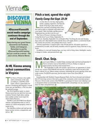 #DiscoverViennaVA
social media campaign
continues through the
end of September.
Keep sharing your great Vienna
discoveries via Facebook,
Twitter, and Instagram.
Remember to use the
#DiscoverViennaVA hashtag
and you could be a winner – like
July’s winner, Melanie Meren.
Pitch a tent, spend the night
Family Camp Out Sept. 23-24
L
ove the idea of a low-key, high-quality,
family camping experience, but hate the
hassle of having to plan meals and ac-
tivities and haul everything miles down
the road in order to commune with nature and
your family? Well, the Parks and Recreation
Department has just the event for you!
The Town of Vienna is hosting a Family
Camp Out from 5 p.m. Friday, September 23,
to 9:30 a.m. Saturday, September 24, in Glyndon Park.You bring the tent and sleeping
bags (and a few other helpful items) and the Town will supply dinner, a continental break-
fast, family-fun activities, and, perhaps best of all, s’mores.
Advance registration is required and is only $10 per person. All minors must be ac-
companied by an adult, and all family members must be registered. Sorry, Fido has to stay
home.
In addition to a tent and sleeping bags, you may wish to bring chairs, flashlights, snacks,
a change of clothes, and personal items.
Stroll. Chat. Snip.
M
ayor Laurie DiRocco’s weekly Friday morning walks start back up September 9.
You’re invited to meet at Town Hall at 9:30 a.m. Fridays to enjoy an
approximately one-hour stroll around Town.
The September 9 walk will include a special treat: an opportunity to check
out the new section of the W&OD trail near the community center and to be part of the
Town’s official 10 a.m. ribbon-cutting ceremony celebrating the recent opening of this new,
wider section. No RSVPs necessary, just be ready to leave from Town Hall at
9:30 a.m.
In partnership with Northern Virginia Regional Parks, the Town relocated and widened
this 675-foot long section of the trail as part of the community center renovation project.
This now 18-foot wide section of the W&OD is a prototype for future trail widenings and
is designed to better accommodate busy weekend traffic and perhaps one day separated
lanes for bikes and pedestrians.
At #8, Vienna among
safest communities
in Virginia
T
he Town of Vienna is the eighth
safest community in the state,
according to a SafeWise 2016
report, which is particularly im-
pressive considering that Virginia’s overall
crime rate, per SafeWise, is 30% less than
the national average.
The 2016 SafeWise report, in which
Vienna moved up one spot from last year,
confirms Vienna’s high safety ranking
from another similar recent report by
Alarm Safety Reviews.
SafeWise used 2014 FBI Crime Report
statistics and population data as well as
analysis of violent and property crimes to
create its list.
The SafeWise website and staff provide
home security reviews, comparisons, and
advice.
8 • SEPTEMBER 2016 • viennava.gov
VOICE
 