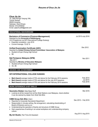 Resume of Chua Jia Jie
Chua Jia Jie
10, Jalan Bunga Tanjung 18A,
Taman Seraya
68000 Ampang,
Selangor, Darul Ehsan.
Mobile: 016-2058202
Email: jiajiechua94@gmail.com
EDUCATIONAL BACKGROUND
Bachelors of Commerce (Finance+Management)
Awarded by the University of Wollongong
(3+0 Programme via INTI International College Subang)
• Expected completion: July 2016
• Current Average: 72.42 %
Unified Examination Certificate (UEC)
Awarded by United Chinese School Committees’ Association of Malaysia
• Studied at Kuen Cheng High School
• 5B
Sijil Perlajaran Malaysia (SPM)
Dec 2011
Awarded by Ministry of Education Malaysia
• Studied at Kuen Cheng High School
• 4A, 4B
Jul 2013-July 2016
Dec 2012
Nov 2011
AWARDS AND ACHIEVEMENT
INTI INTERNATIONAL COLLEGE SUBANG
• Merit Award average marks of 70% and above for the February 2014 sessions
• Merit Award average marks of 70% and above for the July 2015 sessions
• Merit Award average marks of 70% and above for the February 2016 sessions
Feb 2014
Jul 2015
Feb 2016
WORK EXPERIENCE & KEY SKILLS
Geometry Global, Data Base Stuff
• Looking at all the receipt from all the Shell Stations over Malaysia, check whether
it can be claimed by dealer from Shell Sdn Bhd.
CIMB Group Sdn Bhd, Intern
• Reported to Corporate Secretarial Department
• Responsible in minutes writing, file arrangement, calculating shareholding of
Board of Directors and so on.
• Understanding the operation of banks and structure of CIMB Group
• Gain experiences of working in an actual workplace and understanding company
culture
My Art Studio, Part Time Art Assistant
Mar 2016
Dec 2015 – Feb 2016
Aug 2013- Aug 2015
___________________________________________________________________________________________________
Resume of Chua Jia Jie 1
Photo
 