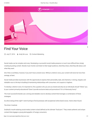 11/18/2016 Find Your Voice - PowerPost Buzz
https://www.powerpost.digital/buzz/ﬁnd-your-voice/ 1/5
Find Your Voice
July 27, 2016 Andy De Luca Content Marketing
Social media can be complex and scary. Developing a successful social media presence is much more dif cult than simply
creating & posting content. Brands must monitor and listen to their target audience, what they share, what they talk about, and
what they want.
All of this is worthless, however, if you don’t have a brand voice. Without a distinct voice, your content will never be more than
average, at best.
Social media provides businesses with the opportunity to express their personality, style, and charisma. A strong, singular, and
relatable voice is the key to building & maintaining relationships with consumers; not coupons or taglines.
To develop a distinct voice, it’s important to, rst, question who you are as a brand and why we as individuals should “follow” you.
Is your content primarily educational? Does it provide exclusive deals and promotions? Or is it hilariously funny?
The most successful brands use a strong and relatable voice to develop content that leverages a combination of these
strategies.
So who’s doing all this right? I went hunting to nd businesses with exceptional online brand voices. Here’s what I found.
The Artist: GrubHub
Grubhub’s mouth-watering social media content is best de ned as the ultimate “food porn.” They create authentic and unique
content that engages a young demographic of hungry consumers.
 