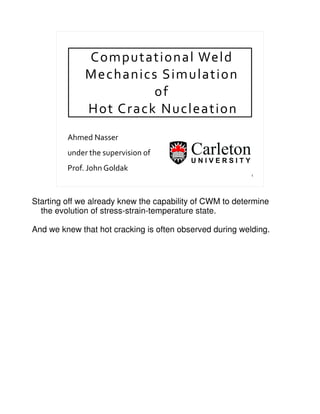1
Computational Weld
Mechanics Simulation
of
Hot Crack Nucleation
Ahmed Nasser
under the supervision of
Prof. John Goldak
Starting off we already knew the capability of CWM to determine
the evolution of stress-strain-temperature state.
And we knew that hot cracking is often observed during welding.
 