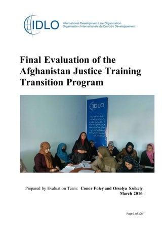Page 1 of 105
Final Evaluation of the
Afghanistan Justice Training
Transition Program
Prepared by Evaluation Team: Conor Foley and Orsolya Székely
March 2016
 
