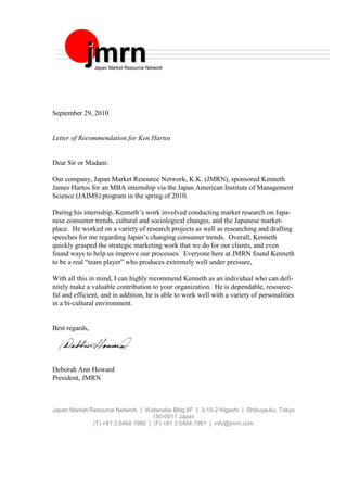September 29, 2010
Letter of Recommendation for Ken Hartos
Dear Sir or Madam:
Our company, Japan Market Resource Network, K.K. (JMRN), sponsored Kenneth
James Hartos for an MBA internship via the Japan American Institute of Management
Science (JAIMS) program in the spring of 2010.
During his internship, Kenneth’s work involved conducting market research on Japa-
nese consumer trends, cultural and sociological changes, and the Japanese market-
place. He worked on a variety of research projects as well as researching and drafting
speeches for me regarding Japan’s changing consumer trends. Overall, Kenneth
quickly grasped the strategic marketing work that we do for our clients, and even
found ways to help us improve our processes. Everyone here at JMRN found Kenneth
to be a real “team player” who produces extremely well under pressure,
With all this in mind, I can highly recommend Kenneth as an individual who can defi-
nitely make a valuable contribution to your organization. He is dependable, resource-
ful and efficient, and in addition, he is able to work well with a variety of personalities
in a bi-cultural environment.
Best regards,
Deborah Ann Howard
President, JMRN
Japan Market Resource Network | Watanabe Bldg 6F | 3-15-2 Higashi | Shibuya-ku, Tokyo
150-0011 Japan
(T) +81.3.5464.1990 | (F) +81.3.5464.1991 | info@jmrn.com
jjmmrrnnJapan Market Resource Network
 