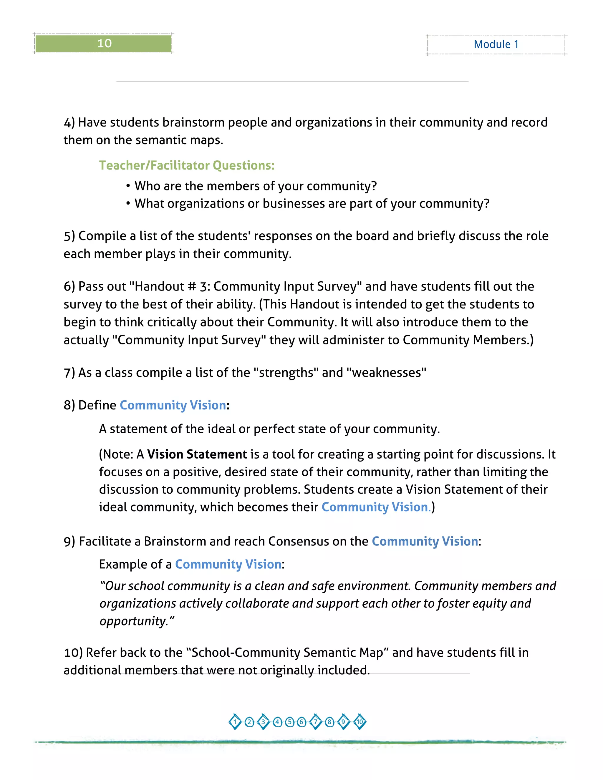 10 Module 1
4) Have students brainstorm people and organizations in their community and record
them on the semantic maps.
Teacher/Facilitator Questions:
- Who are the members of your community?
- What organizations or businesses are part of your community?
5) Compile a list of the students' responses on the board and briefly discuss the role
each member plays in their community.
6) Pass out "Handout # 3: Community Input Survey" and have students fill out the
survey to the best of their ability. (This Handout is intended to get the students to
begin to think critically about their Community. It will also introduce them to the
actually "Community Input Survey" they will administer to Community Members.)
7) As a class compile a list of the "strengths" and "weaknesses"
8) Define Community Vision:
A statement of the ideal or perfect state of your community.
(Note: A Vision Statement is a tool for creating a starting point for discussions. It
focuses on a positive, desired state of their community, rather than limiting the
discussion to community problems. Students create a Vision Statement of their
ideal community, which becomes their Community Vision.)
9) Facilitate a Brainstorm and reach Consensus on the Community Vision:
Example of a Community Vision:
?Our school community isa clean and safe environment. Community membersand
organizationsactively collaborate and support each other to foster equity and
opportunity.?
10) Refer back to the ?School-Community Semantic Map?and have students fill in
additional members that were not originally included.
 