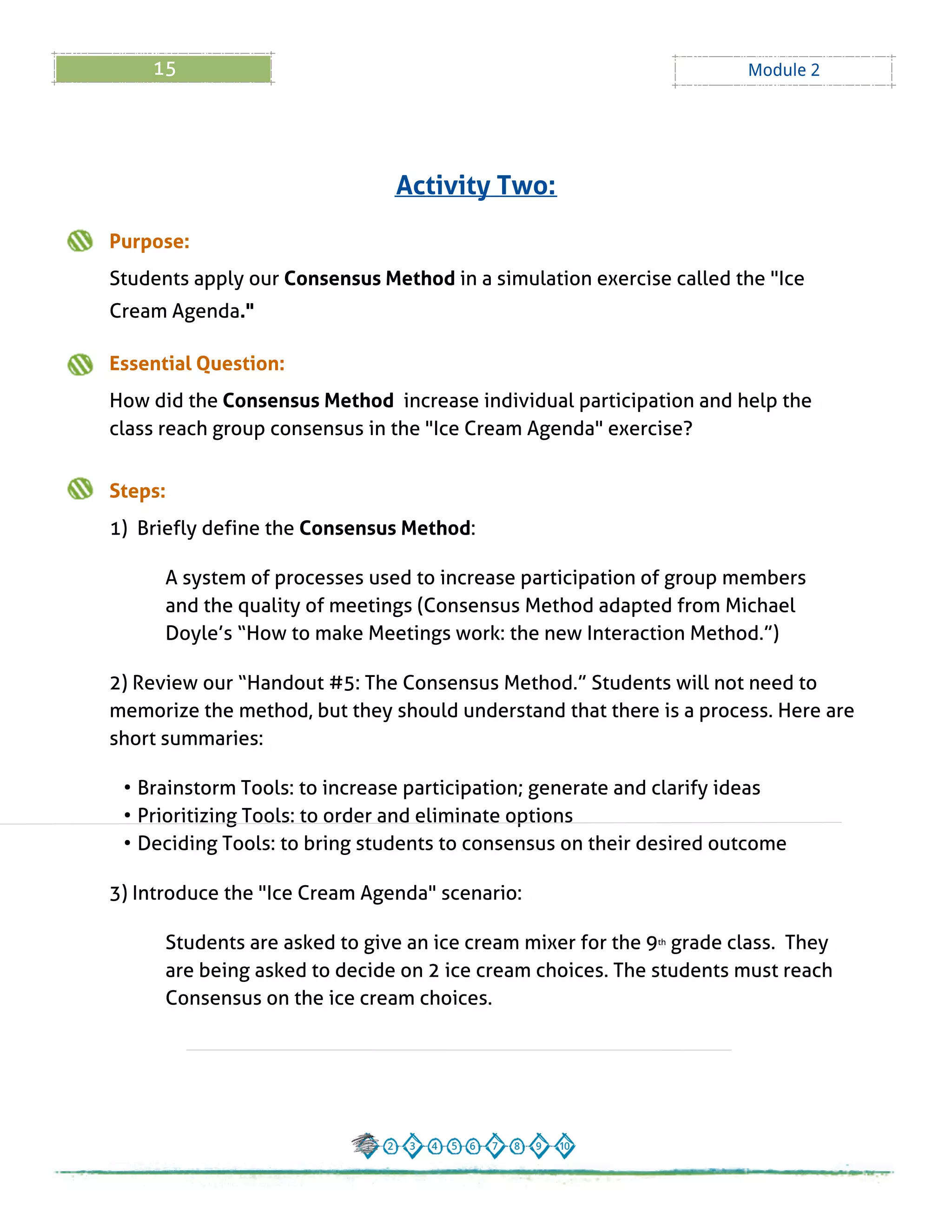 15 Module 2
Purpose:
Students apply our Consensus Method in a simulation exercise called the "Ice
Cream Agenda."
Essential Question:
How did the Consensus Method increase individual participation and help the
class reach group consensus in the "Ice Cream Agenda" exercise?
Steps:
1) Briefly define the Consensus Method:
A system of processes used to increase participation of group members
and the quality of meetings (Consensus Method adapted from Michael
Doyle?s ?How to make Meetings work: the new Interaction Method.?)
2) Review our ?Handout # 5: The Consensus Method.?Students will not need to
memorize the method, but they should understand that there is a process. Here are
short summaries:
- Brainstorm Tools: to increase participation; generate and clarify ideas
- Prioritizing Tools: to order and eliminate options
- Deciding Tools: to bring students to consensus on their desired outcome
3) Introduce the "Ice Cream Agenda" scenario:
Students are asked to give an ice cream mixer for the 9th grade class. They
are being asked to decide on 2 ice cream choices. The students must reach
Consensus on the ice cream choices.
Activity Two:
 