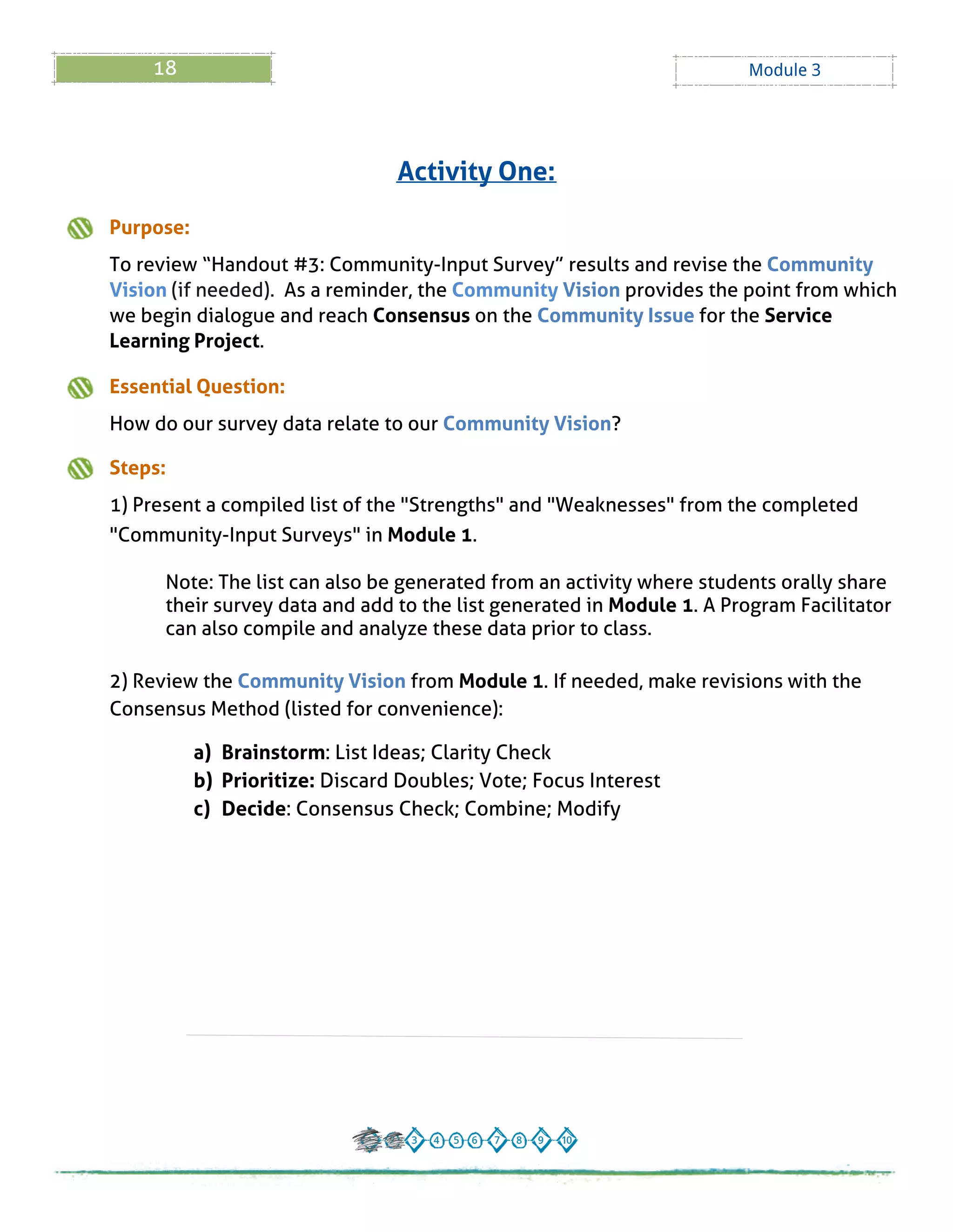 18 Module 3
Activity One:
Purpose:
To review ?Handout # 3: Community-Input Survey?results and revise the Community
Vision (if needed). As a reminder, the Community Vision provides the point from which
we begin dialogue and reach Consensus on the Community Issue for the Service
Learning Project.
Essential Question:
How do our survey data relate to our Community Vision?
Steps:
1) Present a compiled list of the "Strengths" and "Weaknesses" from the completed
"Community-Input Surveys" in Module 1.
Note: The list can also be generated from an activity where students orally share
their survey data and add to the list generated in Module 1. A Program Facilitator
can also compile and analyze these data prior to class.
2) Review the Community Vision from Module 1. If needed, make revisions with the
Consensus Method (listed for convenience):
a) Brainstorm: List Ideas; Clarity Check
b) Prioritize: Discard Doubles; Vote; Focus Interest
c) Decide: Consensus Check; Combine; Modify
 