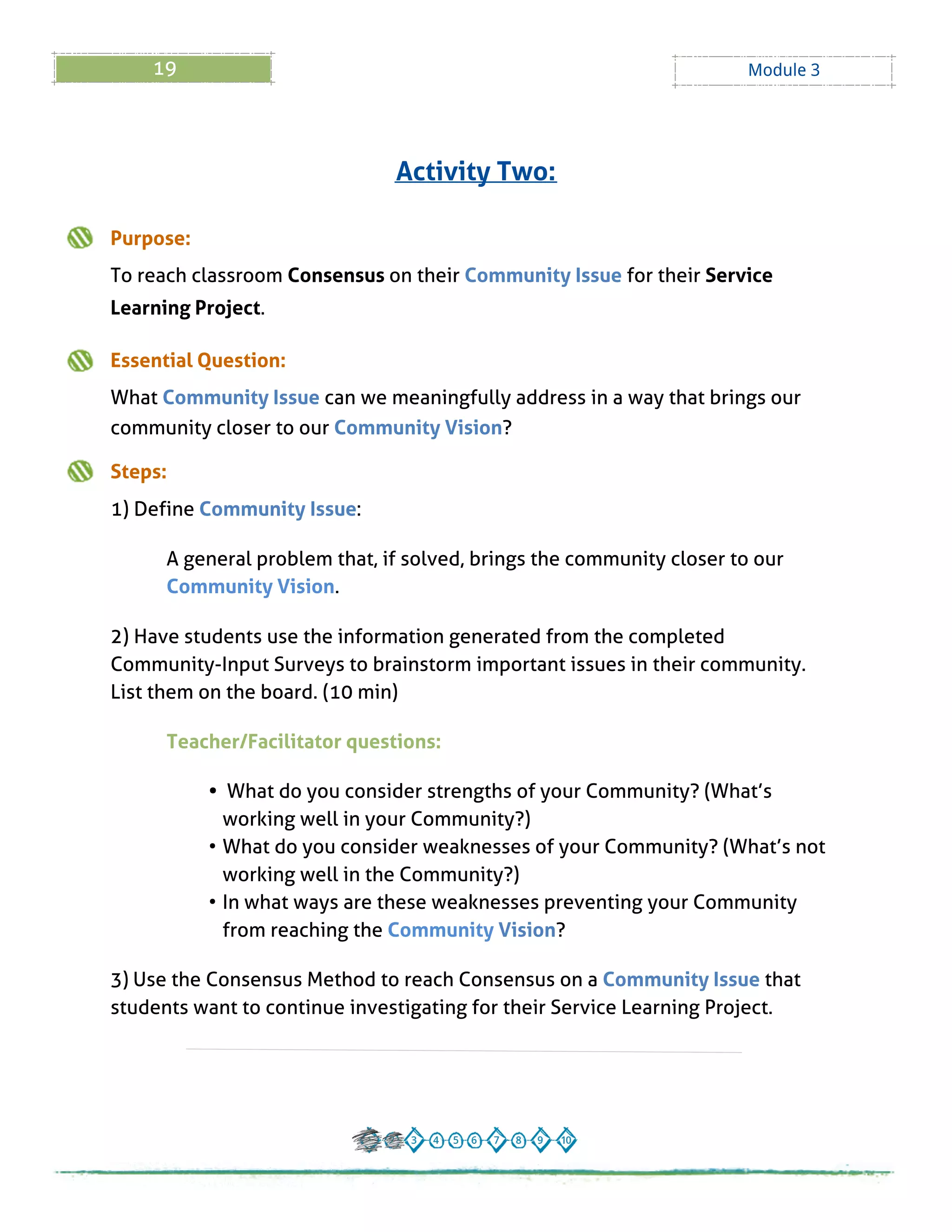 19 Module 3
Purpose:
To reach classroom Consensus on their Community Issue for their Service
Learning Project.
Essential Question:
What Community Issue can we meaningfully address in a way that brings our
community closer to our Community Vision?
Steps:
1) Define Community Issue:
A general problem that, if solved, brings the community closer to our
Community Vision.
2) Have students use the information generated from the completed
Community-Input Surveys to brainstorm important issues in their community.
List them on the board. (10 min)
Teacher/Facilitator questions:
- What do you consider strengths of your Community? (What?s
working well in your Community?)
- What do you consider weaknesses of your Community? (What?s not
working well in the Community?)
- In what ways are these weaknesses preventing your Community
from reaching the Community Vision?
3) Use the Consensus Method to reach Consensus on a Community Issue that
students want to continue investigating for their Service Learning Project.
Activity Two:
 