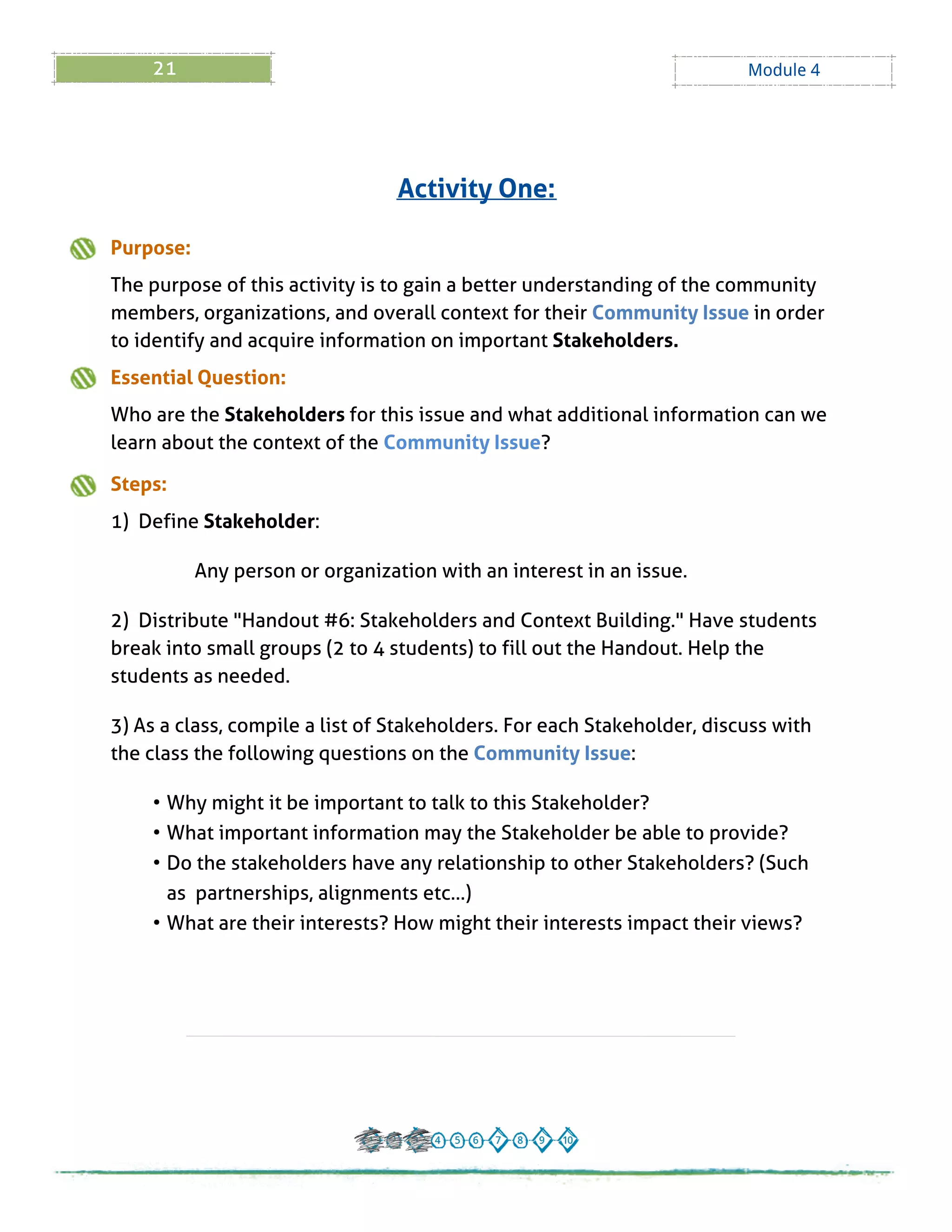 21 Module 4
Purpose:
The purpose of this activity is to gain a better understanding of the community
members, organizations, and overall context for their Community Issue in order
to identify and acquire information on important Stakeholders.
Essential Question:
Who are the Stakeholders for this issue and what additional information can we
learn about the context of the Community Issue?
Steps:
1) Define Stakeholder:
Any person or organization with an interest in an issue.
2) Distribute "Handout # 6: Stakeholders and Context Building." Have students
break into small groups (2 to 4 students) to fill out the Handout. Help the
students as needed.
3) As a class, compile a list of Stakeholders. For each Stakeholder, discuss with
the class the following questions on the Community Issue:
- Why might it be important to talk to this Stakeholder?
- What important information may the Stakeholder be able to provide?
- Do the stakeholders have any relationship to other Stakeholders? (Such
as partnerships, alignments etc? )
- What are their interests? How might their interests impact their views?
Activity One:
 