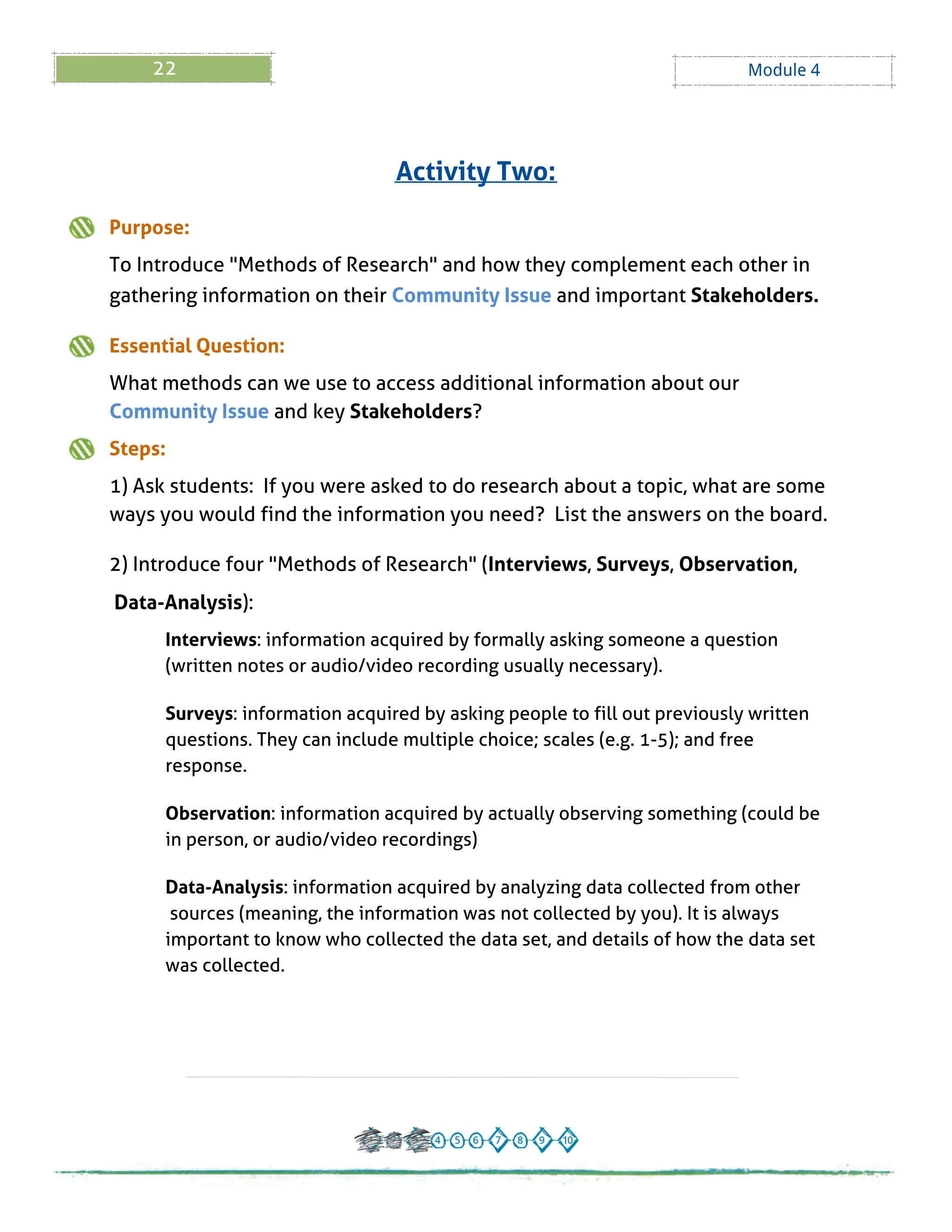 22 Module 4
Purpose:
To Introduce "Methods of Research" and how they complement each other in
gathering information on their Community Issue and important Stakeholders.
Essential Question:
What methods can we use to access additional information about our
Community Issue and key Stakeholders?
Steps:
1) Ask students: If you were asked to do research about a topic, what are some
ways you would find the information you need? List the answers on the board.
2) Introduce four "Methods of Research" (Interviews, Surveys, Observation,
Data-Analysis):
Interviews: information acquired by formally asking someone a question
(written notes or audio/video recording usually necessary).
Surveys: information acquired by asking people to fill out previously written
questions. They can include multiple choice; scales (e.g. 1-5); and free
response.
Observation: information acquired by actually observing something (could be
in person, or audio/video recordings)
Data-Analysis: information acquired by analyzing data collected from other
sources (meaning, the information was not collected by you). It is always
important to know who collected the data set, and details of how the data set
was collected.
Activity Two:
 