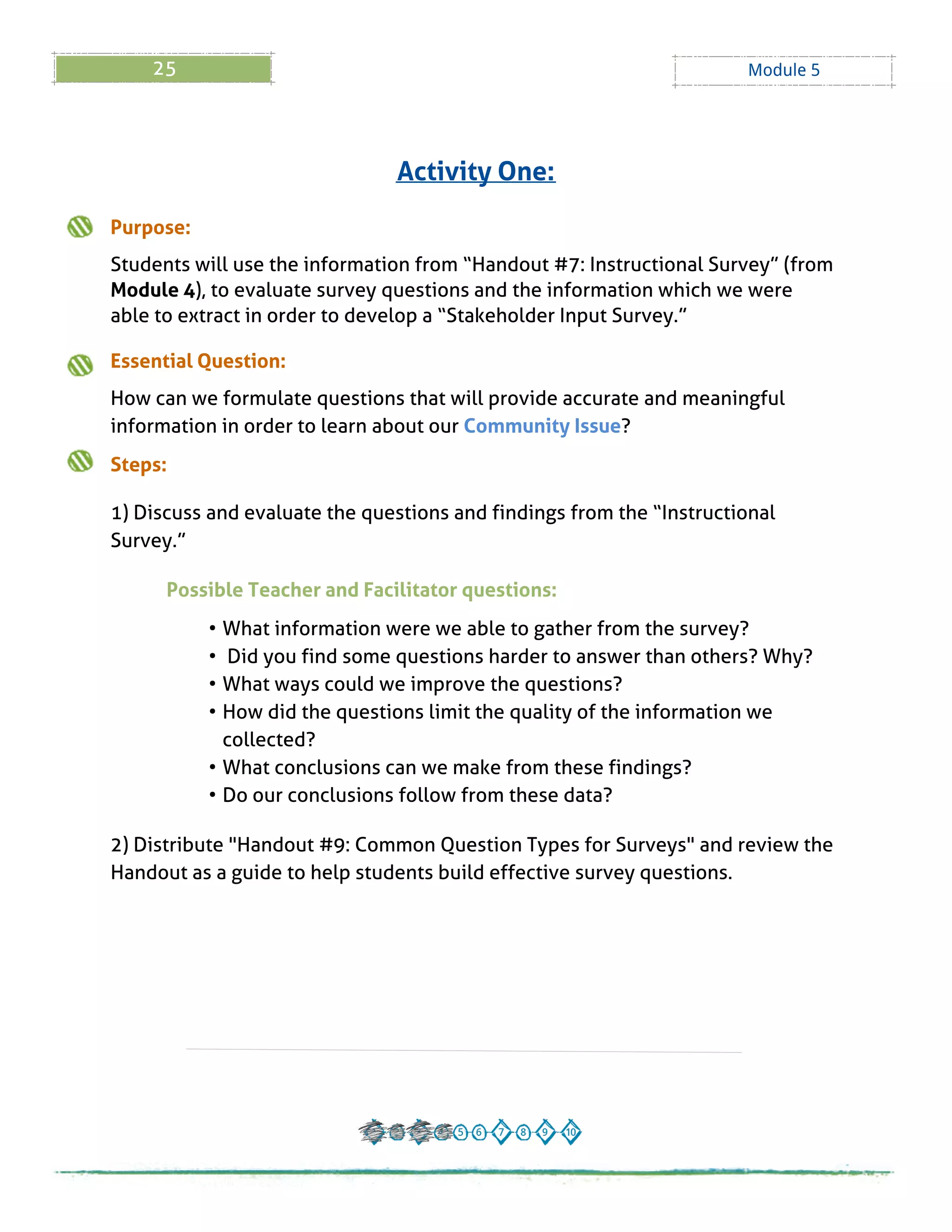 25 Module 5
Purpose:
Students will use the information from ?Handout # 7: Instructional Survey?(from
Module 4), to evaluate survey questions and the information which we were
able to extract in order to develop a ?Stakeholder Input Survey.?
Essential Question:
How can we formulate questions that will provide accurate and meaningful
information in order to learn about our Community Issue?
Steps:
1) Discuss and evaluate the questions and findings from the ?Instructional
Survey.?
Possible Teacher and Facilitator questions:
- What information were we able to gather from the survey?
- Did you find some questions harder to answer than others? Why?
- What ways could we improve the questions?
- How did the questions limit the quality of the information we
collected?
- What conclusions can we make from these findings?
- Do our conclusions follow from these data?
2) Distribute "Handout # 9: Common Question Types for Surveys" and review the
Handout as a guide to help students build effective survey questions.
Activity One:
 