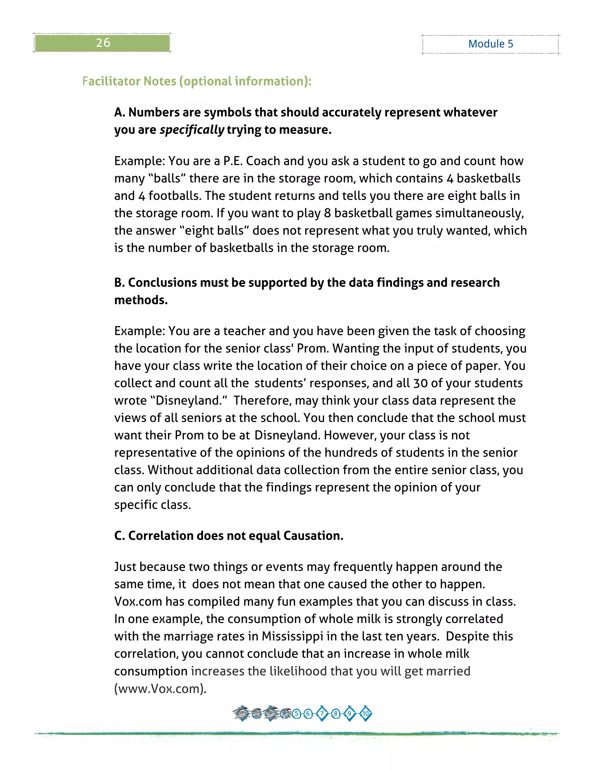 26 Module 5
Facilitator Notes (optional information):
A. Numbers are symbols that should accurately represent whatever
you are specifically trying to measure.
Example: You are a P.E. Coach and you ask a student to go and count how
many ?balls?there are in the storage room, which contains 4 basketballs
and 4 footballs. The student returns and tells you there are eight balls in
the storage room. If you want to play 8 basketball games simultaneously,
the answer ?eight balls?does not represent what you truly wanted, which
is the number of basketballs in the storage room.
B. Conclusions must be supported by the data findings and research
methods.
Example: You are a teacher and you have been given the task of choosing
the location for the senior class' Prom. Wanting the input of students, you
have your class write the location of their choice on a piece of paper. You
collect and count all the students?responses, and all 30 of your students
wrote ?Disneyland.? Therefore, may think your class data represent the
views of all seniors at the school. You then conclude that the school must
want their Prom to be at Disneyland. However, your class is not
representative of the opinions of the hundreds of students in the senior
class. Without additional data collection from the entire senior class, you
can only conclude that the findings represent the opinion of your
specific class.
C. Correlation does not equal Causation.
Just because two things or events may frequently happen around the
same time, it does not mean that one caused the other to happen.
Vox.com has compiled many fun examples that you can discuss in class.
In one example, the consumption of whole milk is strongly correlated
with the marriage rates in Mississippi in the last ten years. Despite this
correlation, you cannot conclude that an increase in whole milk
consumption increases the likelihood that you will get married
(www.Vox.com).
 