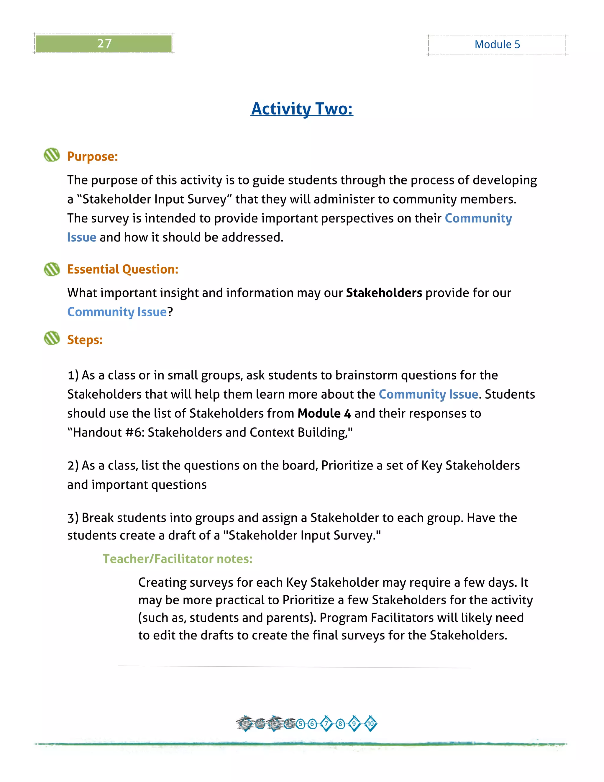 27 Module 5
Purpose:
The purpose of this activity is to guide students through the process of developing
a ?Stakeholder Input Survey?that they will administer to community members.
The survey is intended to provide important perspectives on their Community
Issue and how it should be addressed.
Essential Question:
What important insight and information may our Stakeholders provide for our
Community Issue?
Steps:
1) As a class or in small groups, ask students to brainstorm questions for the
Stakeholders that will help them learn more about the Community Issue. Students
should use the list of Stakeholders from Module 4 and their responses to
?Handout # 6: Stakeholders and Context Building,"
2) As a class, list the questions on the board, Prioritize a set of Key Stakeholders
and important questions
3) Break students into groups and assign a Stakeholder to each group. Have the
students create a draft of a "Stakeholder Input Survey."
Teacher/Facilitator notes:
Creating surveys for each Key Stakeholder may require a few days. It
may be more practical to Prioritize a few Stakeholders for the activity
(such as, students and parents). Program Facilitators will likely need
to edit the drafts to create the final surveys for the Stakeholders.
Activity Two:
 
