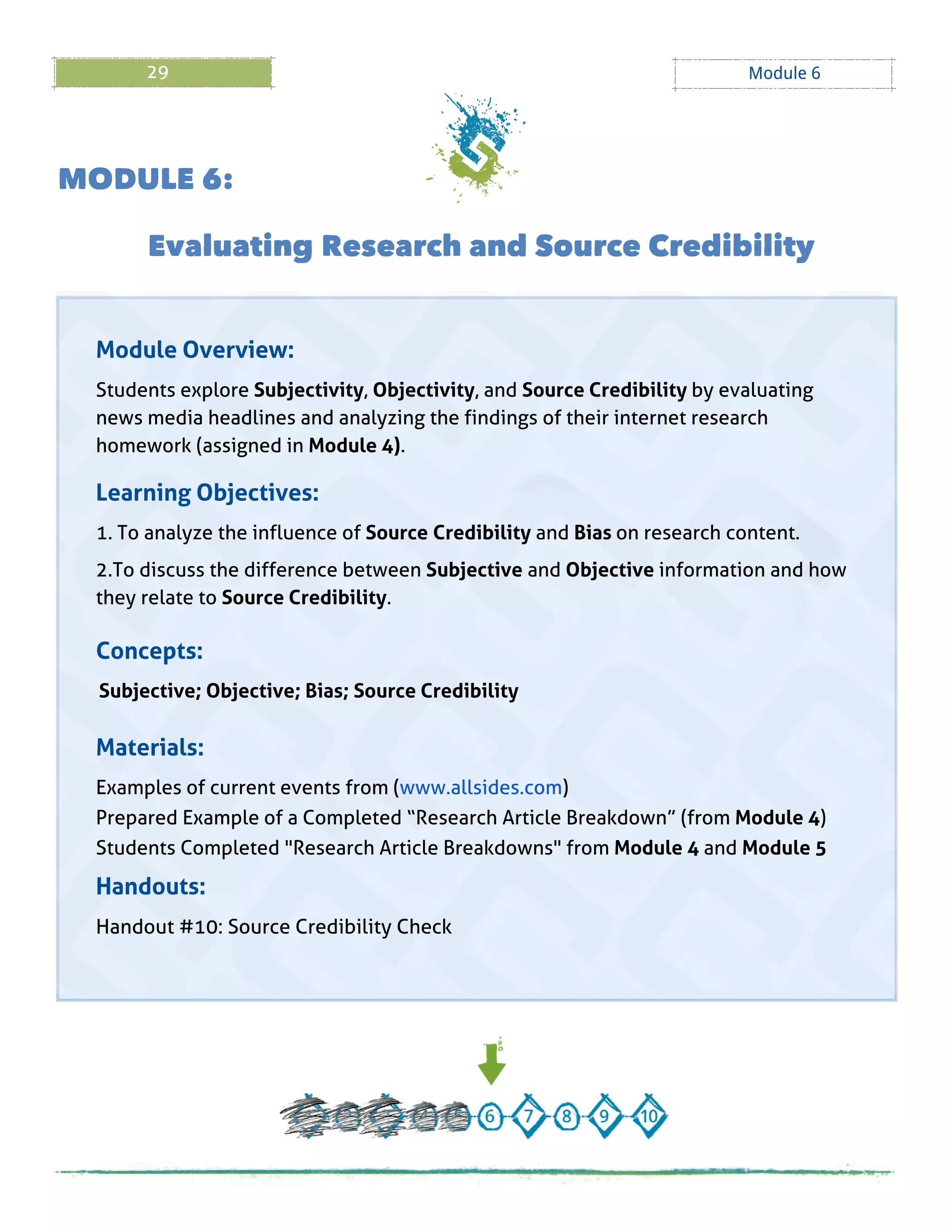 29 Module 6
M ODULE 6:
Evaluating Research and Source Credibility
Module Overview:
Students explore Subjectivity, Objectivity, and Source Credibility by evaluating
news media headlines and analyzing the findings of their internet research
homework (assigned in Module 4).
Learning Objectives:
1. To analyze the influence of Source Credibility and Bias on research content.
2.To discuss the difference between Subjective and Objective information and how
they relate to Source Credibility.
Concepts:
Subjective; Objective; Bias; Source Credibility
Materials:
Examples of current events from (www.allsides.com)
Prepared Example of a Completed ?Research Article Breakdown?(from Module 4)
Students Completed "Research Article Breakdowns" from Module 4 and Module 5
Handouts:
Handout # 10: Source Credibility Check
 