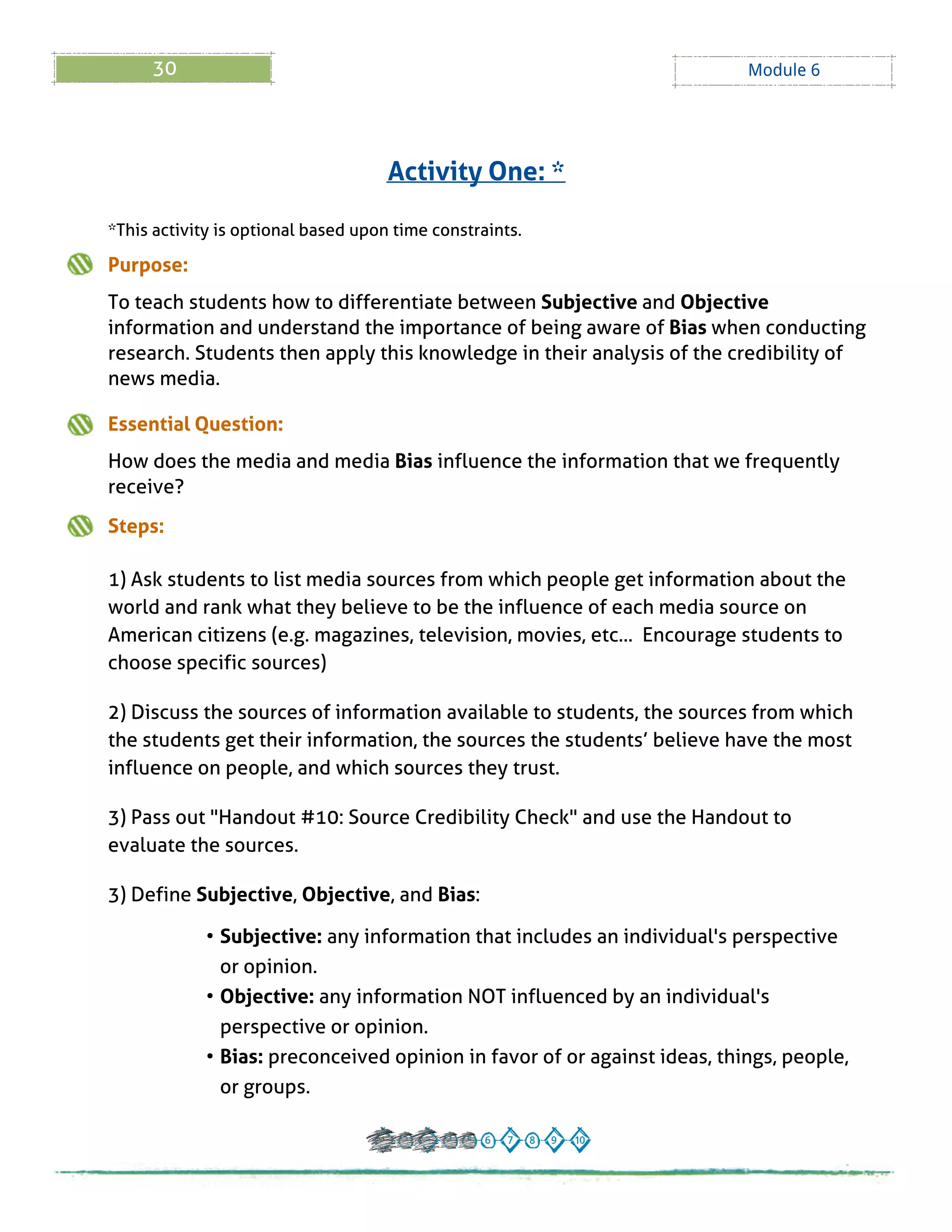 30 Module 6
*This activity is optional based upon time constraints.
Purpose:
To teach students how to differentiate between Subjective and Objective
information and understand the importance of being aware of Bias when conducting
research. Students then apply this knowledge in their analysis of the credibility of
news media.
Essential Question:
How does the media and media Bias influence the information that we frequently
receive?
Steps:
1) Ask students to list media sources from which people get information about the
world and rank what they believe to be the influence of each media source on
American citizens (e.g. magazines, television, movies, etc... Encourage students to
choose specific sources)
2) Discuss the sources of information available to students, the sources from which
the students get their information, the sources the students?believe have the most
influence on people, and which sources they trust.
3) Pass out "Handout # 10: Source Credibility Check" and use the Handout to
evaluate the sources.
3) Define Subjective, Objective, and Bias:
- Subjective: any information that includes an individual's perspective
or opinion.
- Objective: any information NOT influenced by an individual's
perspective or opinion.
- Bias: preconceived opinion in favor of or against ideas, things, people,
or groups.
Activity One: *
 