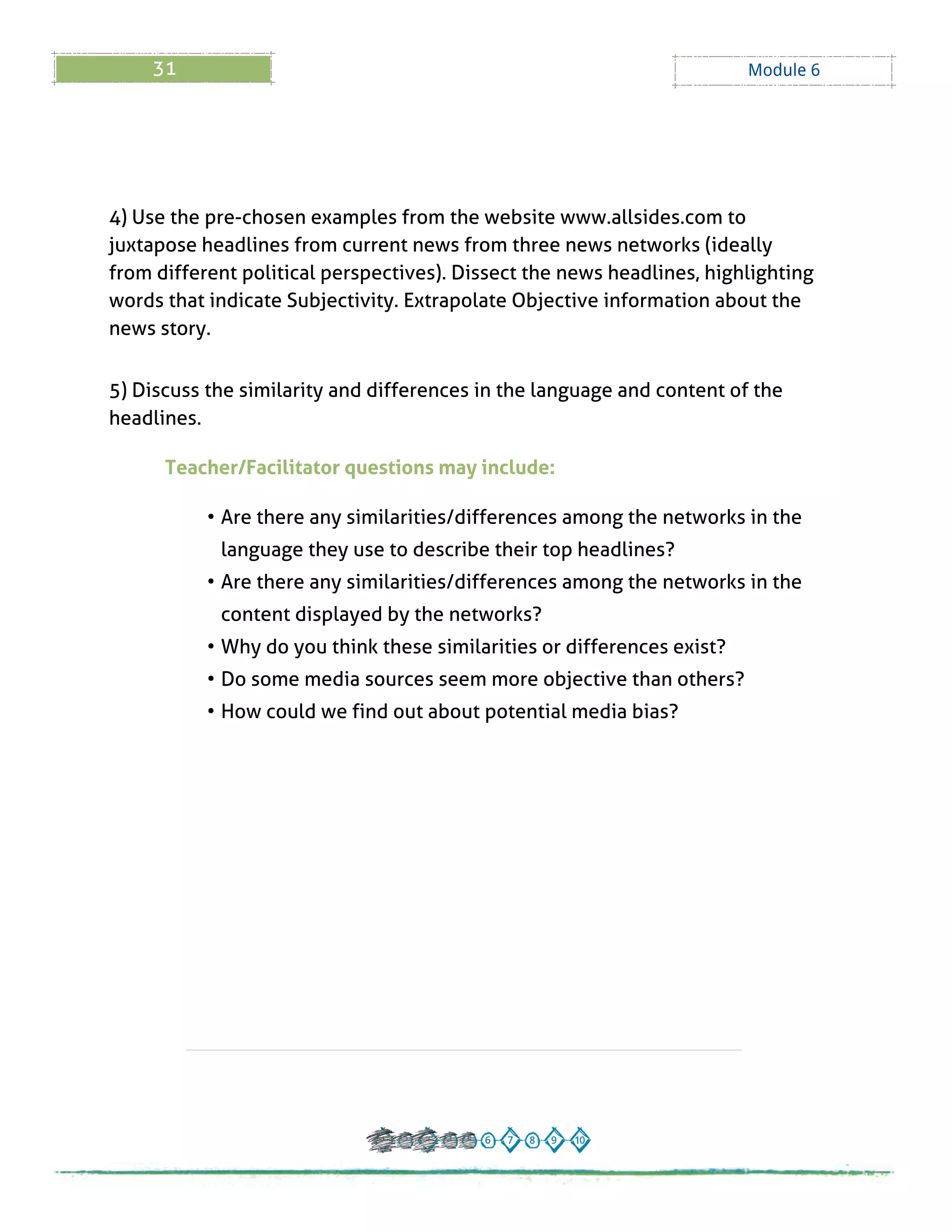 31 Module 6
4) Use the pre-chosen examples from the website www.allsides.com to
juxtapose headlines from current news from three news networks (ideally
from different political perspectives). Dissect the news headlines, highlighting
words that indicate Subjectivity. Extrapolate Objective information about the
news story.
5) Discuss the similarity and differences in the language and content of the
headlines.
Teacher/Facilitator questions may include:
- Are there any similarities/differences among the networks in the
language they use to describe their top headlines?
- Are there any similarities/differences among the networks in the
content displayed by the networks?
- Why do you think these similarities or differences exist?
- Do some media sources seem more objective than others?
- How could we find out about potential media bias?
 
