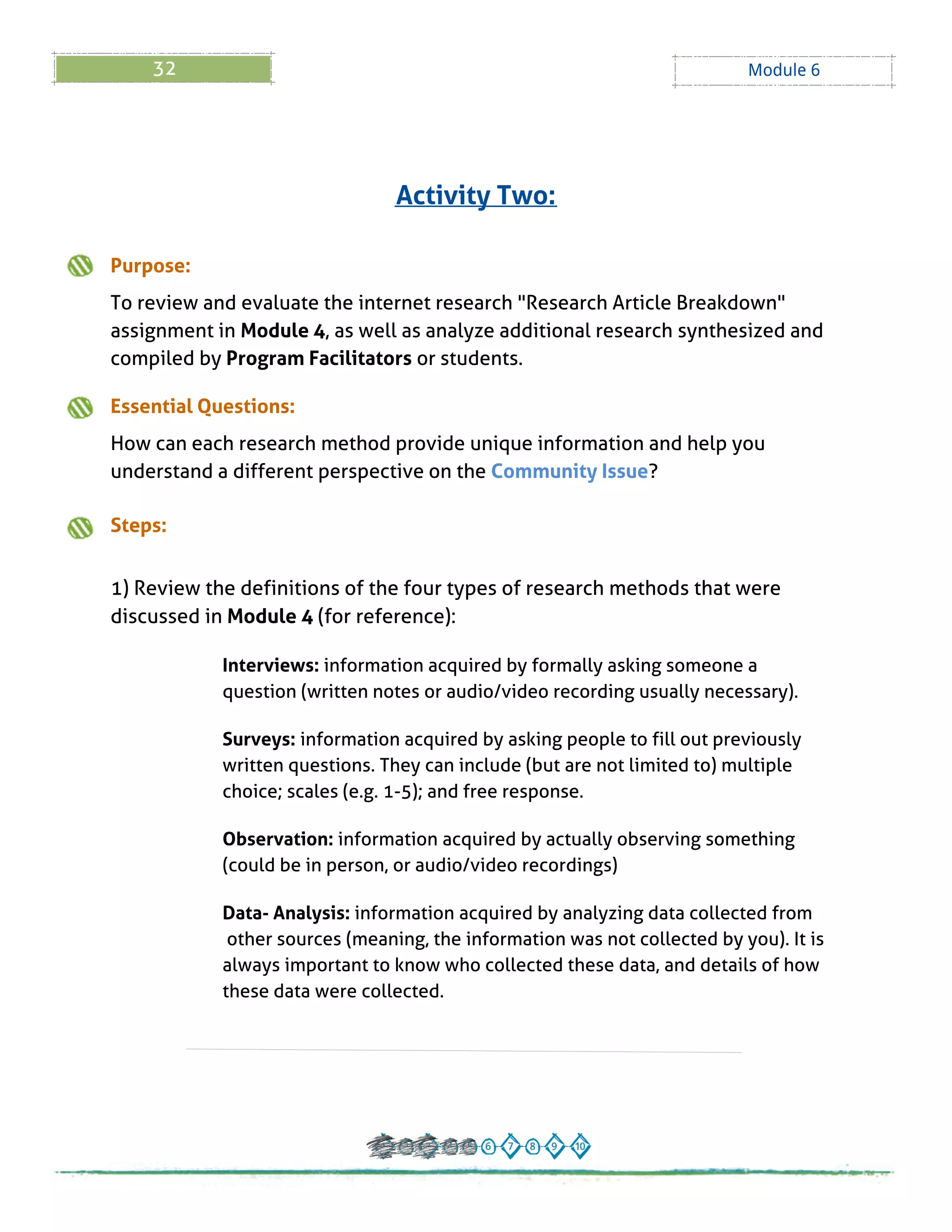 32 Module 6
Purpose:
To review and evaluate the internet research "Research Article Breakdown"
assignment in Module 4, as well as analyze additional research synthesized and
compiled by Program Facilitators or students.
Essential Questions:
How can each research method provide unique information and help you
understand a different perspective on the Community Issue?
Steps:
1) Review the definitions of the four types of research methods that were
discussed in Module 4 (for reference):
Interviews: information acquired by formally asking someone a
question (written notes or audio/video recording usually necessary).
Surveys: information acquired by asking people to fill out previously
written questions. They can include (but are not limited to) multiple
choice; scales (e.g. 1-5); and free response.
Observation: information acquired by actually observing something
(could be in person, or audio/video recordings)
Data- Analysis: information acquired by analyzing data collected from
other sources (meaning, the information was not collected by you). It is
always important to know who collected these data, and details of how
these data were collected.
Activity Two:
 