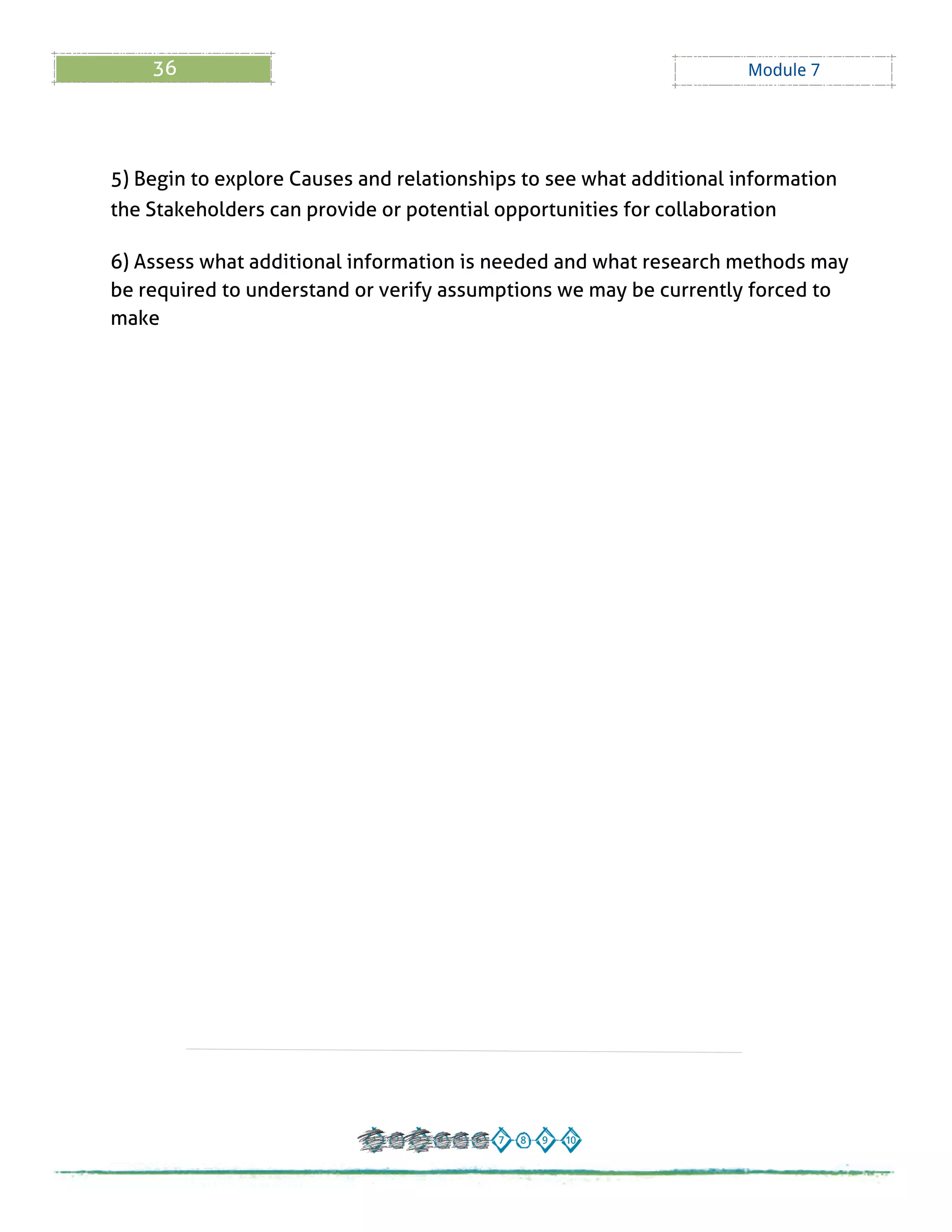36 Module 7
5) Begin to explore Causes and relationships to see what additional information
the Stakeholders can provide or potential opportunities for collaboration
6) Assess what additional information is needed and what research methods may
be required to understand or verify assumptions we may be currently forced to
make
 