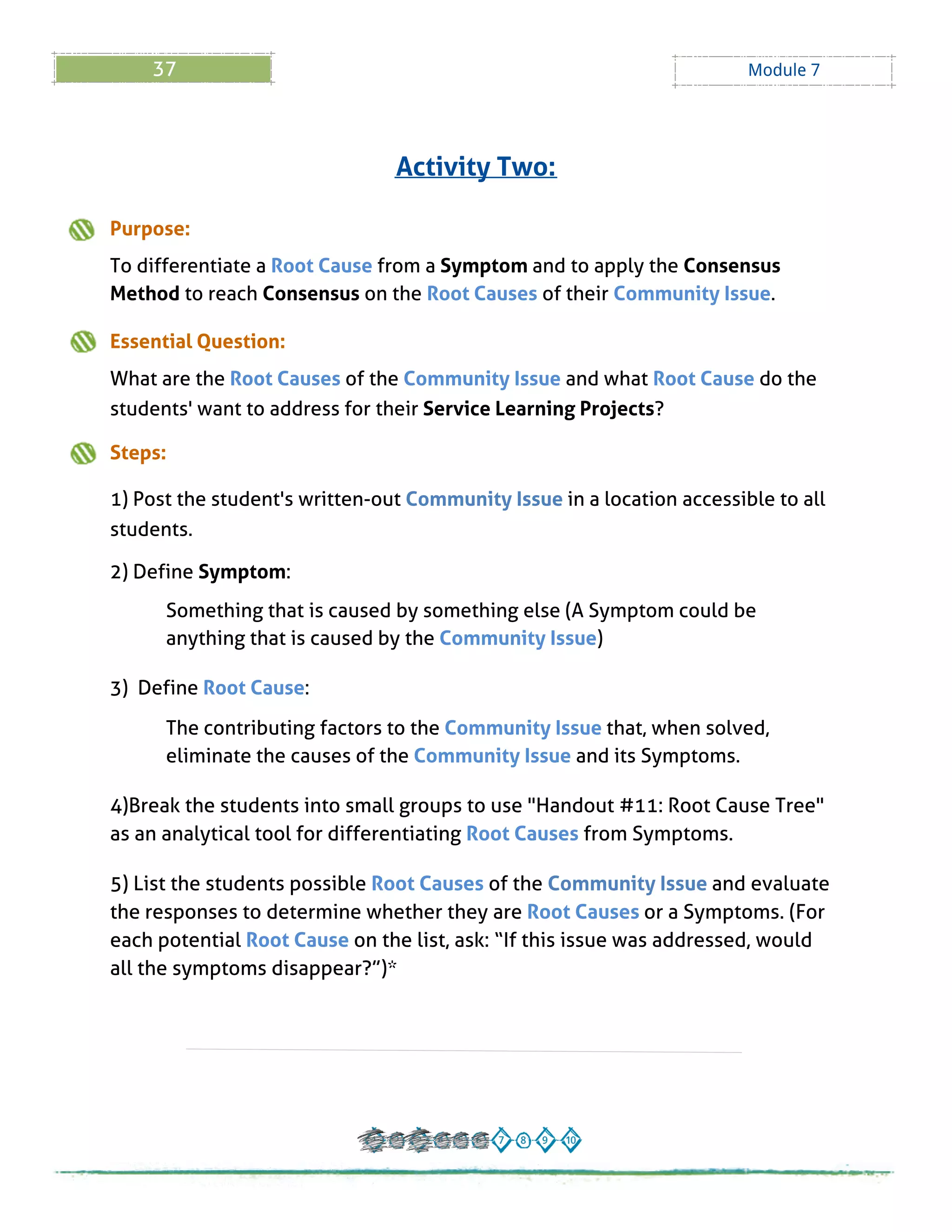 37 Module 7
Purpose:
To differentiate a Root Cause from a Symptom and to apply the Consensus
Method to reach Consensus on the Root Causes of their Community Issue.
Essential Question:
What are the Root Causes of the Community Issue and what Root Cause do the
students' want to address for their Service Learning Projects?
Steps:
1) Post the student's written-out Community Issue in a location accessible to all
students.
2) Define Symptom:
Something that is caused by something else (A Symptom could be
anything that is caused by the Community Issue)
3) Define Root Cause:
The contributing factors to the Community Issue that, when solved,
eliminate the causes of the Community Issue and its Symptoms.
4)Break the students into small groups to use "Handout # 11: Root Cause Tree"
as an analytical tool for differentiating Root Causes from Symptoms.
5) List the students possible Root Causes of the Community Issue and evaluate
the responses to determine whether they are Root Causes or a Symptoms. (For
each potential Root Cause on the list, ask: ?If this issue was addressed, would
all the symptoms disappear??)*
Activity Two:
 