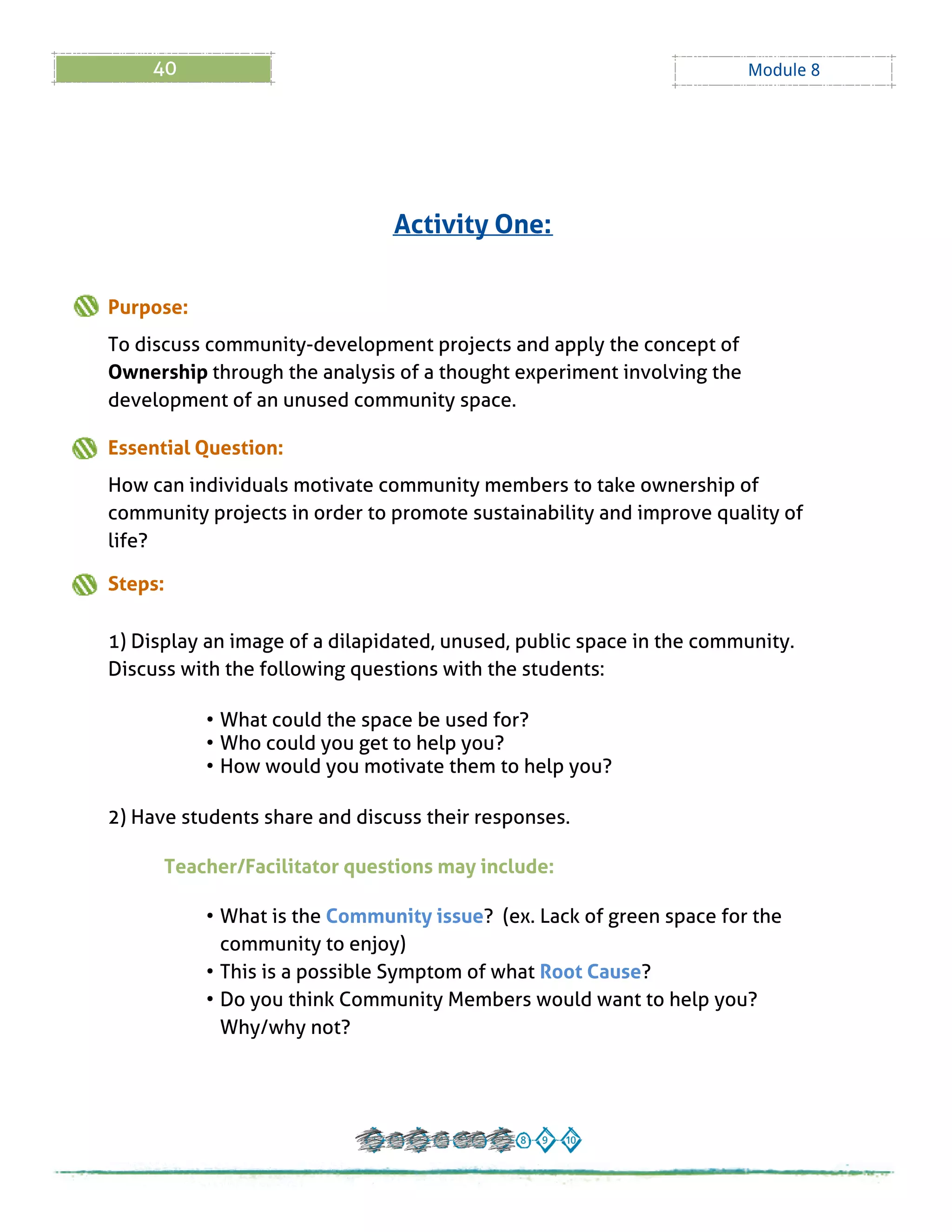 40 Module 8
Purpose:
To discuss community-development projects and apply the concept of
Ownership through the analysis of a thought experiment involving the
development of an unused community space.
Essential Question:
How can individuals motivate community members to take ownership of
community projects in order to promote sustainability and improve quality of
life?
Steps:
1) Display an image of a dilapidated, unused, public space in the community.
Discuss with the following questions with the students:
- What could the space be used for?
- Who could you get to help you?
- How would you motivate them to help you?
2) Have students share and discuss their responses.
Teacher/Facilitator questions may include:
- What is the Community issue? (ex. Lack of green space for the
community to enjoy)
- This is a possible Symptom of what Root Cause?
- Do you think Community Members would want to help you?
Why/why not?
Activity One:
 