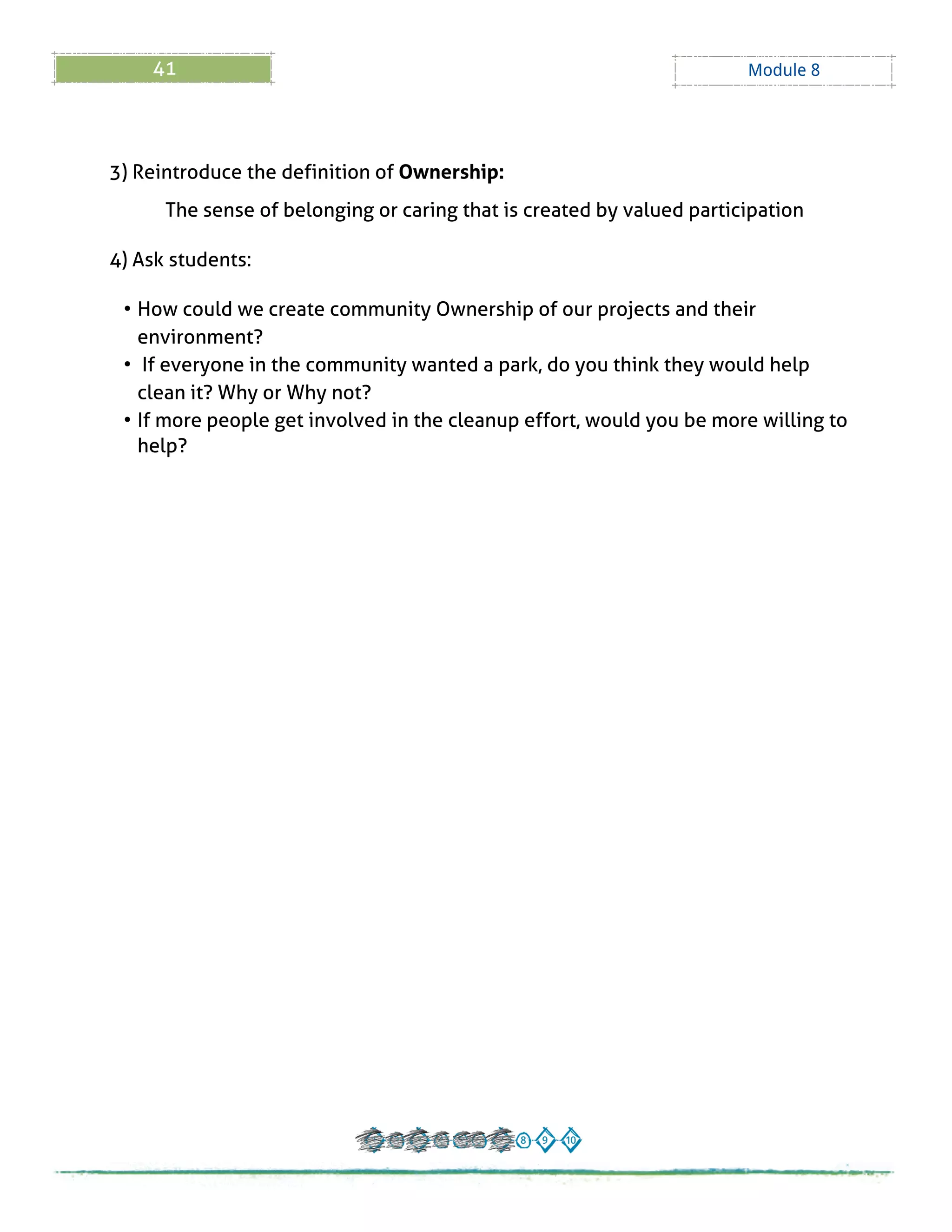 41 Module 8
3) Reintroduce the definition of Ownership:
The sense of belonging or caring that is created by valued participation
4) Ask students:
- How could we create community Ownership of our projects and their
environment?
- If everyone in the community wanted a park, do you think they would help
clean it? Why or Why not?
- If more people get involved in the cleanup effort, would you be more willing to
help?
 