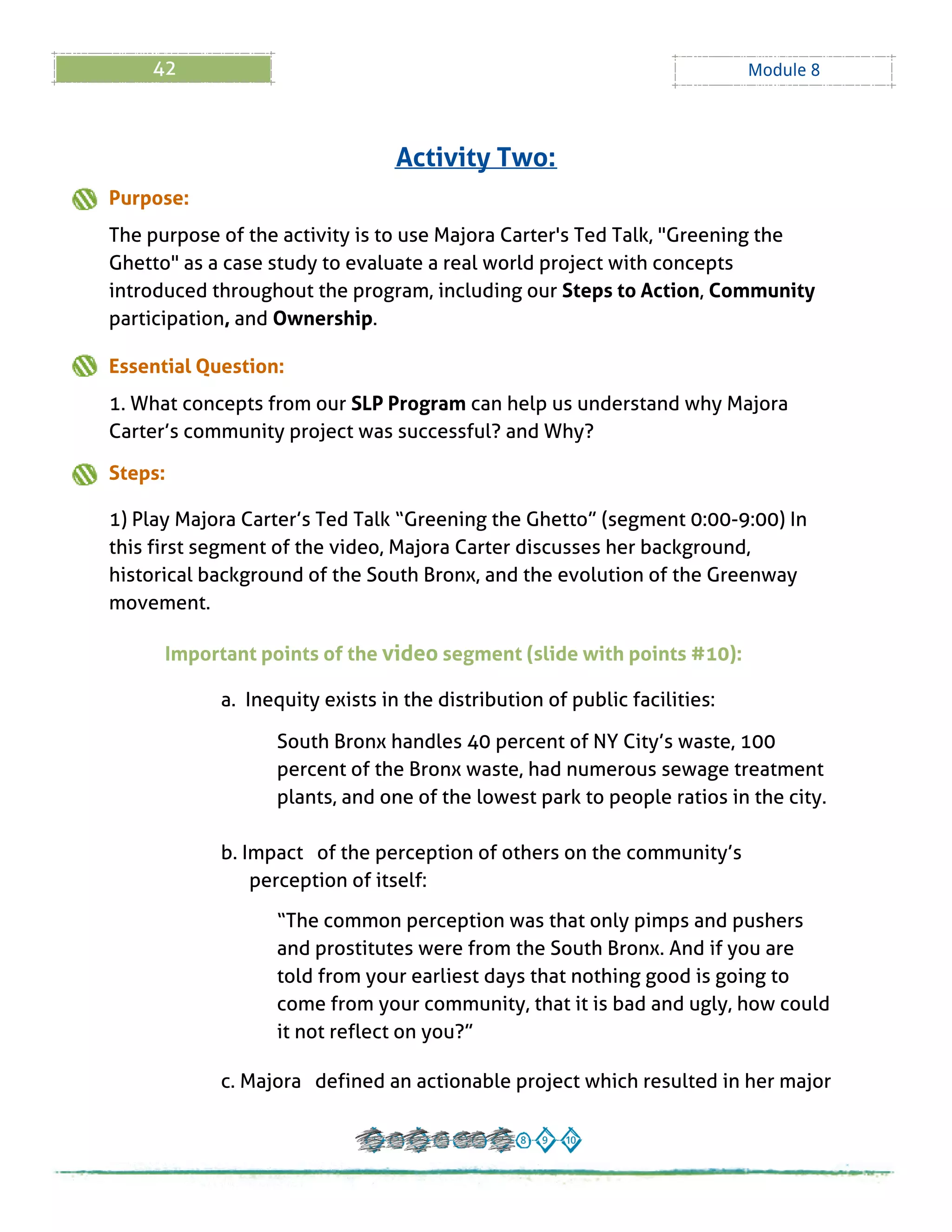 42 Module 8
Purpose:
The purpose of the activity is to use Majora Carter's Ted Talk, "Greening the
Ghetto" as a case study to evaluate a real world project with concepts
introduced throughout the program, including our Steps to Action, Community
participation, and Ownership.
Essential Question:
1. What concepts from our SLPProgram can help us understand why Majora
Carter?s community project was successful? and Why?
Steps:
1) Play Majora Carter?s Ted Talk ?Greening the Ghetto?(segment 0:00-9:00) In
this first segment of the video, Majora Carter discusses her background,
historical background of the South Bronx, and the evolution of the Greenway
movement.
Important points of the video segment (slide with points # 10):
a. Inequity exists in the distribution of public facilities:
South Bronx handles 40 percent of NY City?s waste, 100
percent of the Bronx waste, had numerous sewage treatment
plants, and one of the lowest park to people ratios in the city.
b. Impact of the perception of others on the community?s
perception of itself:
?The common perception was that only pimps and pushers
and prostitutes were from the South Bronx. And if you are
told from your earliest days that nothing good is going to
come from your community, that it is bad and ugly, how could
it not reflect on you??
c. Majora defined an actionable project which resulted in her major
Activity Two:
 
