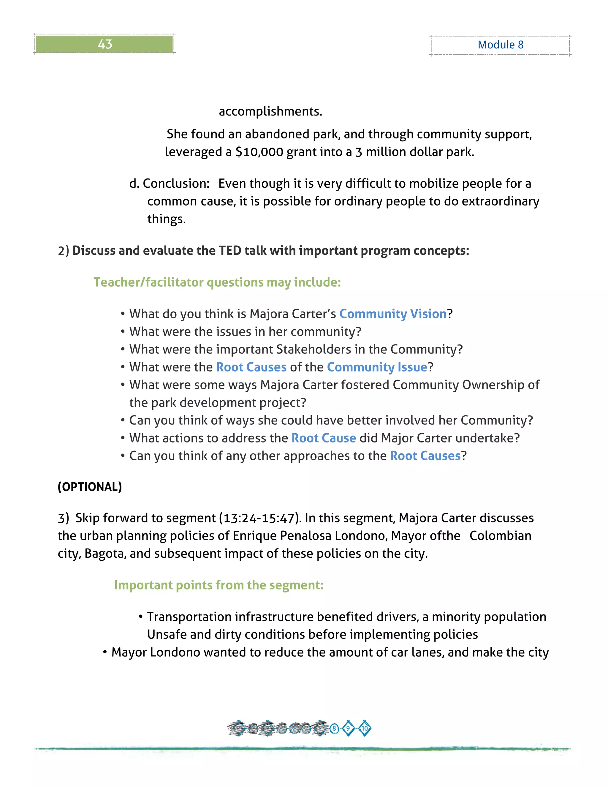 43 Module 8
accomplishments.
She found an abandoned park, and through community support,
leveraged a $10,000 grant into a 3 million dollar park.
d. Conclusion: Even though it is very difficult to mobilize people for a
common cause, it is possible for ordinary people to do extraordinary
things.
2) Discuss and evaluate the TED talk with important program concepts:
Teacher/facilitator questions may include:
- What do you think is Majora Carter?s Community Vision?
- What were the issues in her community?
- What were the important Stakeholders in the Community?
- What were the Root Causes of the Community Issue?
- What were some ways Majora Carter fostered Community Ownership of
the park development project?
- Can you think of ways she could have better involved her Community?
- What actions to address the Root Cause did Major Carter undertake?
- Can you think of any other approaches to the Root Causes?
(OPTIONAL)
3) Skip forward to segment (13:24-15:47). In this segment, Majora Carter discusses
the urban planning policies of Enrique Penalosa Londono, Mayor ofthe Colombian
city, Bagota, and subsequent impact of these policies on the city.
Important points from the segment:
- Transportation infrastructure benefited drivers, a minority population
Unsafe and dirty conditions before implementing policies
- Mayor Londono wanted to reduce the amount of car lanes, and make the city
 