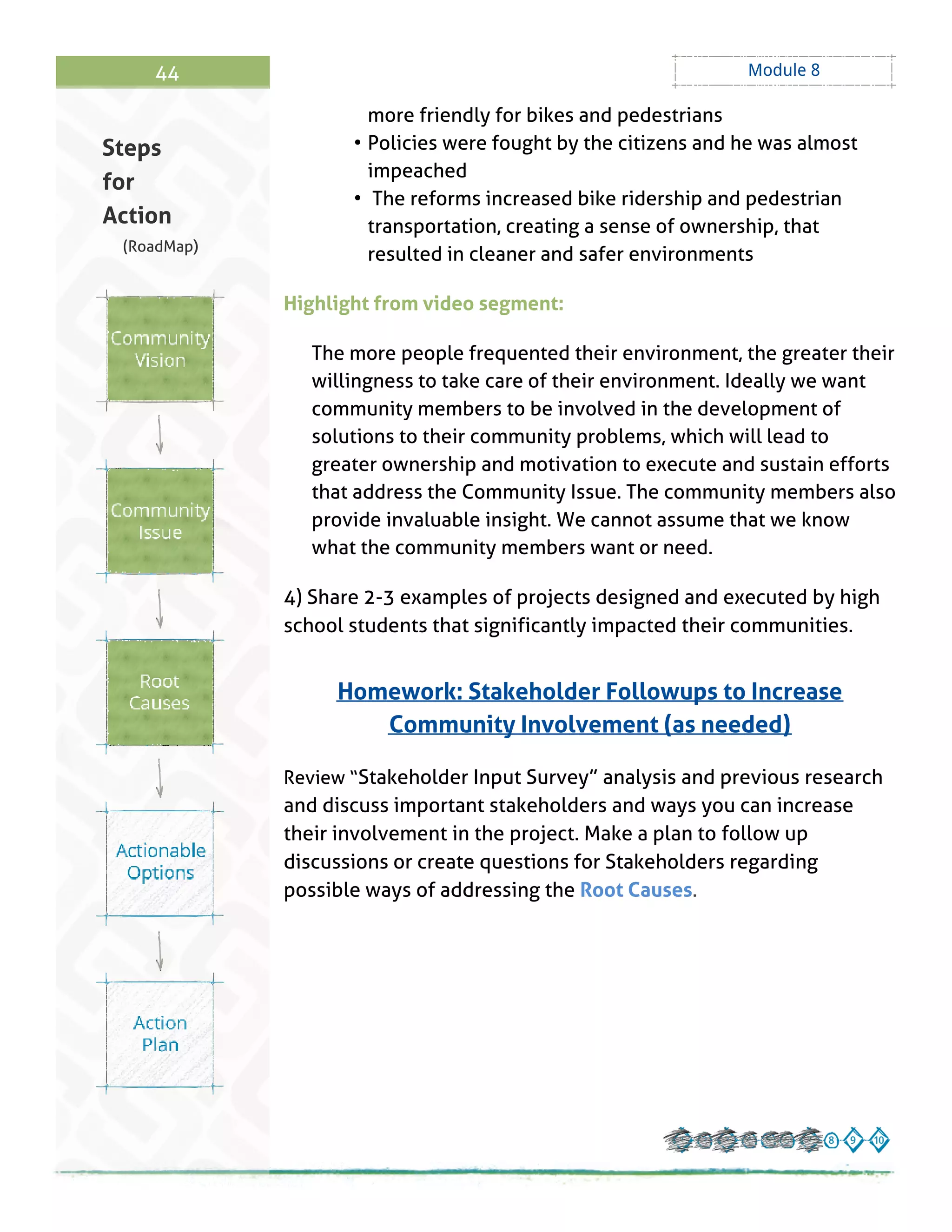 44 Module 8
more friendly for bikes and pedestrians
- Policies were fought by the citizens and he was almost
impeached
- The reforms increased bike ridership and pedestrian
transportation, creating a sense of ownership, that
resulted in cleaner and safer environments
Highlight from video segment:
The more people frequented their environment, the greater their
willingness to take care of their environment. Ideally we want
community members to be involved in the development of
solutions to their community problems, which will lead to
greater ownership and motivation to execute and sustain efforts
that address the Community Issue. The community members also
provide invaluable insight. We cannot assume that we know
what the community members want or need.
4) Share 2-3 examples of projects designed and executed by high
school students that significantly impacted their communities.
Homework: Stakeholder Followups to Increase
Community Involvement (as needed)
Review ?Stakeholder Input Survey?analysis and previous research
and discuss important stakeholders and ways you can increase
their involvement in the project. Make a plan to follow up
discussions or create questions for Stakeholders regarding
possible ways of addressing the Root Causes.
Steps
for
Action
(RoadMap)
 