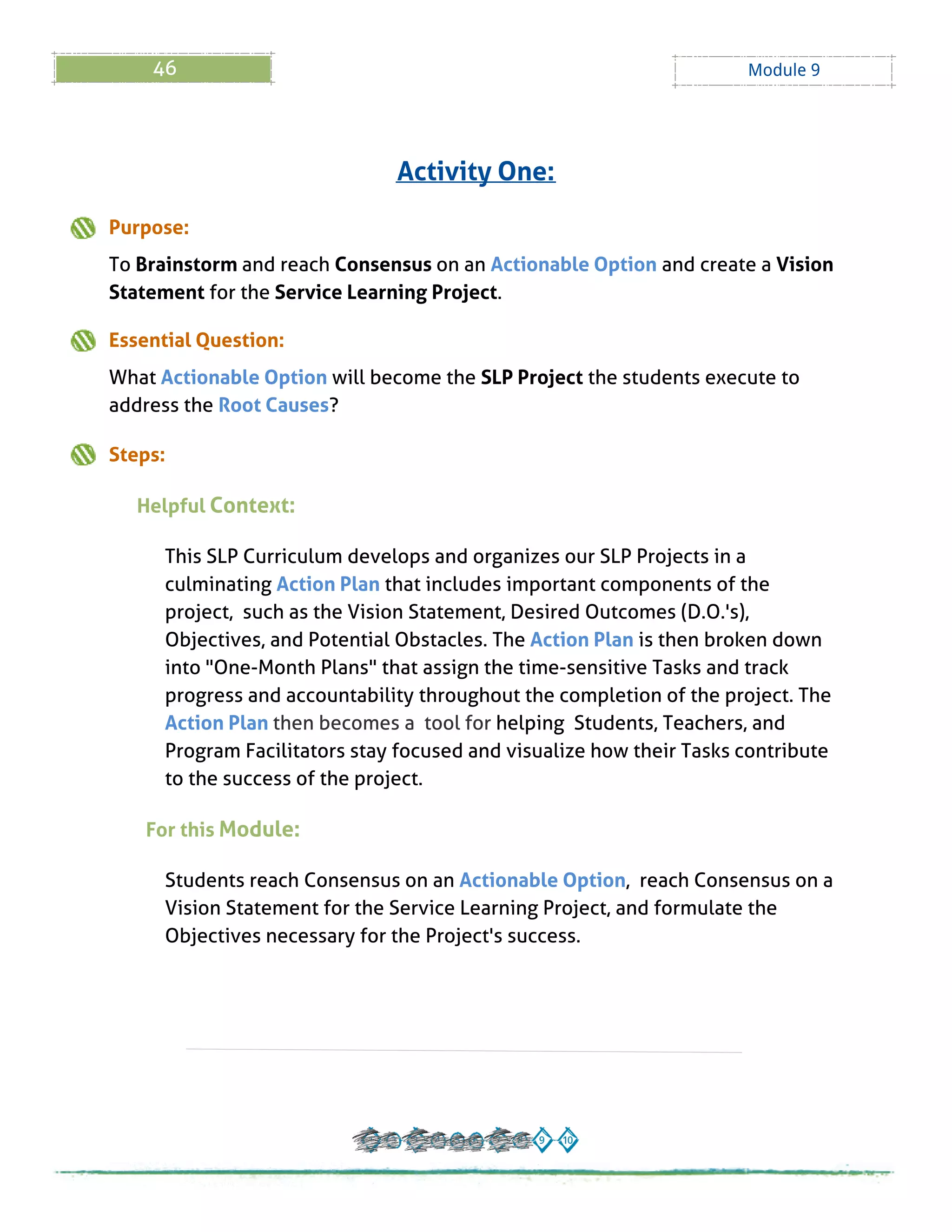 46 Module 9
Purpose:
To Brainstorm and reach Consensus on an Actionable Option and create a Vision
Statement for the Service Learning Project.
Essential Question:
What Actionable Option will become the SLPProject the students execute to
address the Root Causes?
Steps:
Helpful Context:
This SLPCurriculum develops and organizes our SLPProjects in a
culminating Action Plan that includes important components of the
project, such as the Vision Statement, Desired Outcomes (D.O.'s),
Objectives, and Potential Obstacles. The Action Plan is then broken down
into "One-Month Plans" that assign the time-sensitive Tasks and track
progress and accountability throughout the completion of the project. The
Action Plan then becomes a tool for helping Students, Teachers, and
Program Facilitators stay focused and visualize how their Tasks contribute
to the success of the project.
For this Module:
Students reach Consensus on an Actionable Option, reach Consensus on a
Vision Statement for the Service Learning Project, and formulate the
Objectives necessary for the Project's success.
Activity One:
 