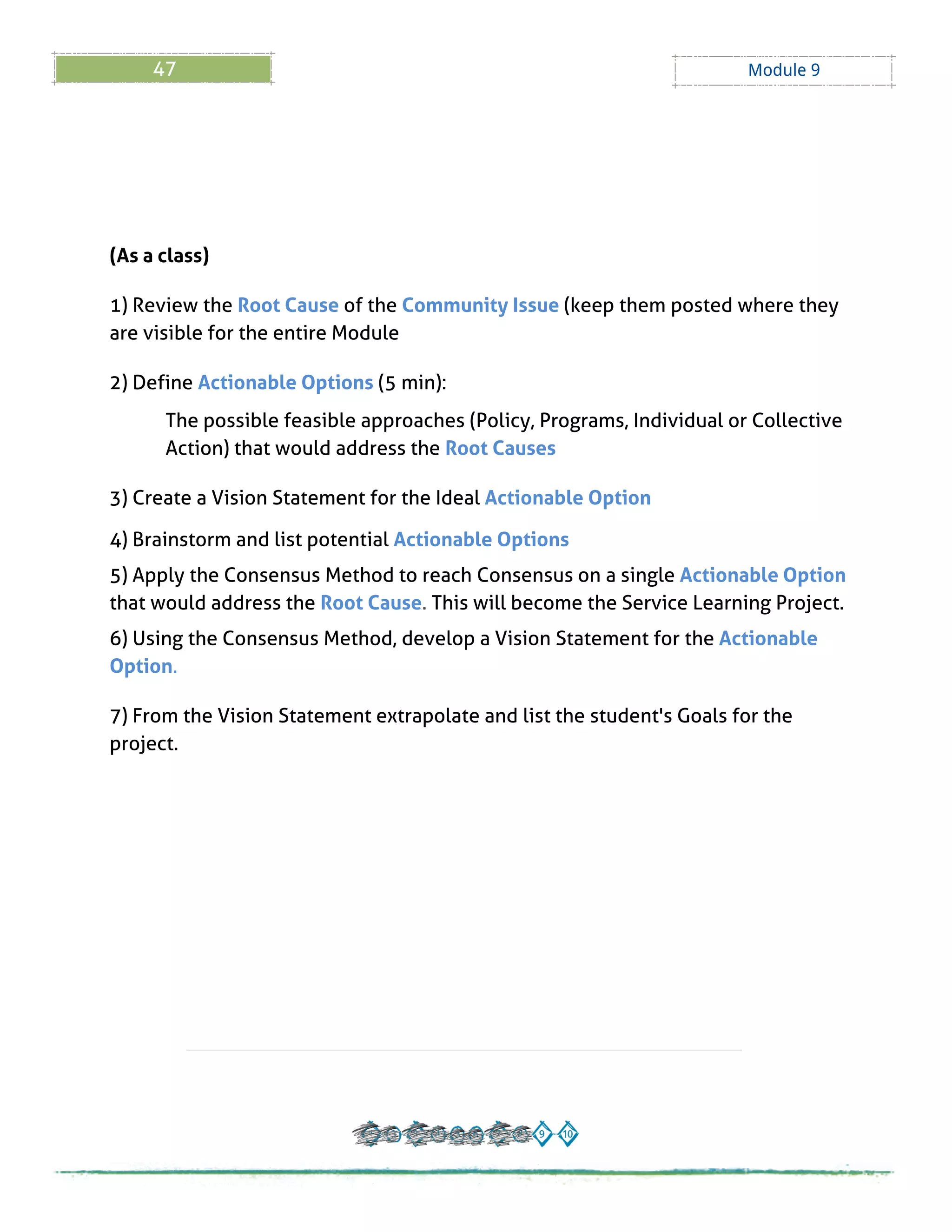 47 Module 9
(As a class)
1) Review the Root Cause of the Community Issue (keep them posted where they
are visible for the entire Module
2) Define Actionable Options (5 min):
The possible feasible approaches (Policy, Programs, Individual or Collective
Action) that would address the Root Causes
3) Create a Vision Statement for the Ideal Actionable Option
4) Brainstorm and list potential Actionable Options
5) Apply the Consensus Method to reach Consensus on a single Actionable Option
that would address the Root Cause. This will become the Service Learning Project.
6) Using the Consensus Method, develop a Vision Statement for the Actionable
Option.
7) From the Vision Statement extrapolate and list the student's Goals for the
project.
 