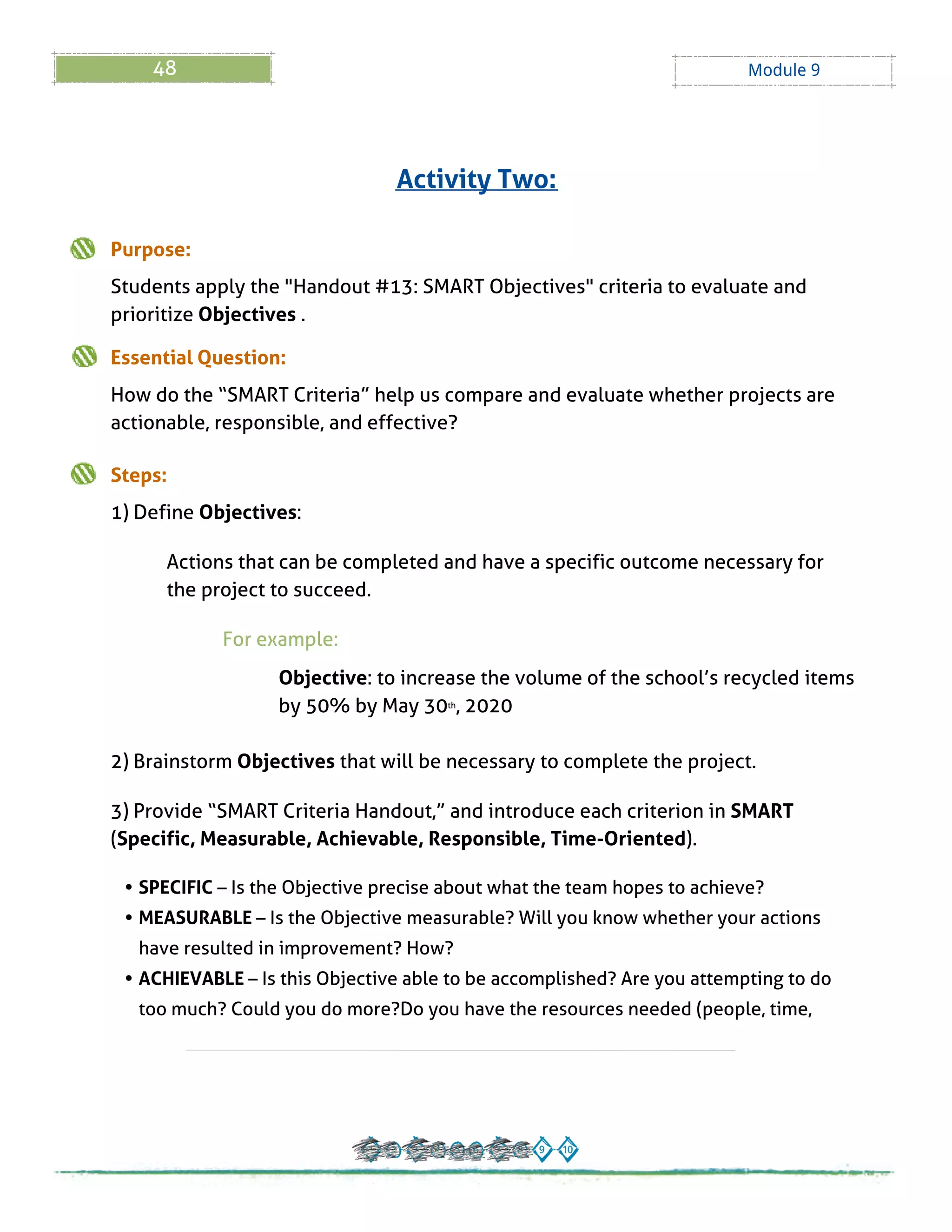 48 Module 9
Purpose:
Students apply the "Handout # 13: SMART Objectives" criteria to evaluate and
prioritize Objectives .
Essential Question:
How do the ?SMART Criteria?help us compare and evaluate whether projects are
actionable, responsible, and effective?
Steps:
1) Define Objectives:
Actions that can be completed and have a specific outcome necessary for
the project to succeed.
For example:
Objective: to increase the volume of the school?s recycled items
by 50% by May 30th, 2020
2) Brainstorm Objectives that will be necessary to complete the project.
3) Provide ?SMART Criteria Handout,?and introduce each criterion in SMART
(Specific, Measurable, Achievable, Responsible, Time-Oriented).
- SPECIFIC? Is the Objective precise about what the team hopes to achieve?
- MEASURABLE? Is the Objective measurable? Will you know whether your actions
have resulted in improvement? How?
- ACHIEVABLE? Is this Objective able to be accomplished? Are you attempting to do
too much? Could you do more?Do you have the resources needed (people, time,
Activity Two:
 